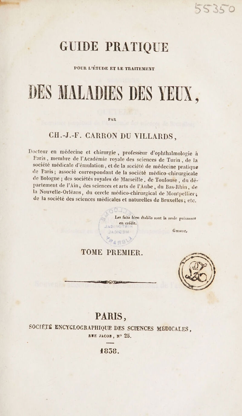 POUR L’ÉTUDE ET EE TRAITEMENT DES MALADIES DES YEUX, PAR CH.-J.-F. CARRON DU VILLARDS, Docteur en médecine et chirurgie, professeur d’ophthalmolocie à Paris, membre de l’Académie royale des sciences de Turin , de ia société médicale d’émulation, et de la société de médecine pratique de Paris; associé correspondant de la société médico-chirurgicale de Bologne ; des sociétés royales de Marseille, de Toulouse , dn dé- partement de l’Ain, des sciences et arts de l'Aube, du Bas-Rhin, de la Nouvelle-Orléans, du cercle médico-chirurgical de Montpellier ; de la société des sciences médicales et naturelles de Bruxelles ; etc. Les faits bien établis sont la seule puissance en crédit. Guizor, # TOME PREMIER. PARIS, SOCIÉTÉ ENCYCLOGRAPHIQUE DES SCIENCES MÉDICALES, RUE JACOB, n° 25. a 1858.