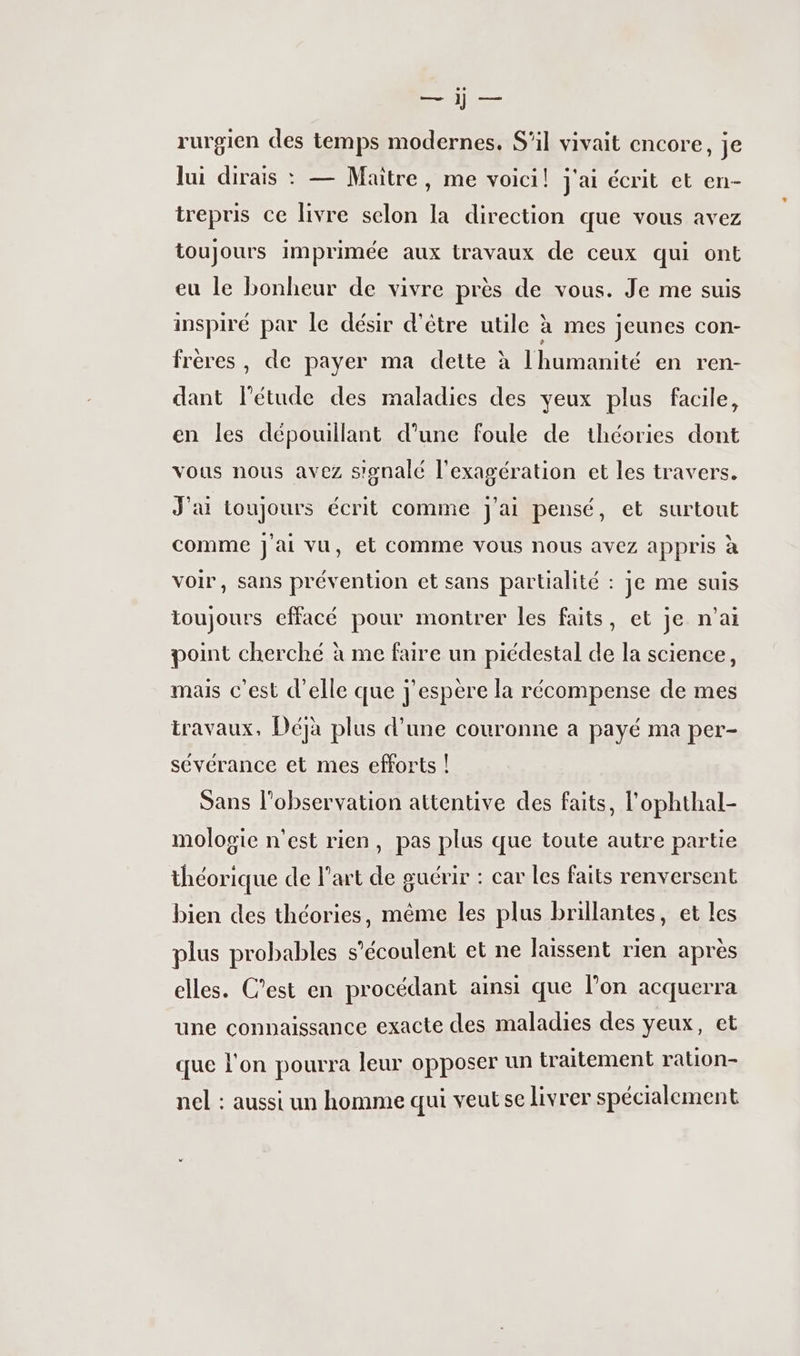 «fes rurgien des temps modernes, S'il vivait encore, je lui dirais : — Maitre, me voici! j'ai écrit et en- trepris ce livre selon la direction que vous avez toujours imprimée aux travaux de ceux qui ont eu le bonheur de vivre près de vous. Je me suis inspiré par le désir d'être utile ? à mes jeunes con- frères, de payer ma dette à l'humanité en ren- dant l'étude des maladies des yeux plus facile, en les dépouillant d’une foule de théories dont vous nous avez signalé l’exagération et les travers. J'ai toujours écrit comme j'ai pensé, et surtout comme j'ai vu, et comme vous nous avez appris à voir, sans prévention et sans partialité : je me suis toujours effacé pour montrer les faits, et je n'ai point cherché à me faire un piédestal de la science, mais c’est d'elle que j'espère la récompense de mes travaux, Déjà plus d’une couronne a payé ma per- sévérance et mes efforts ! Sans l'observation attentive des faits, l’ophthal- mologie n'est rien, pas plus que toute autre partie théorique de l’art de guérir : car les faits renversent bien des théories, même les plus brillantes, et les plus probables s’écoulent et ne laissent rien après elles. C'est en procédant ainsi que lon acquerra une connaissance exacte des maladies des veux, et que l'on pourra leur opposer un traitement ration- nel : aussi un homme qui veut se livrer spécialement