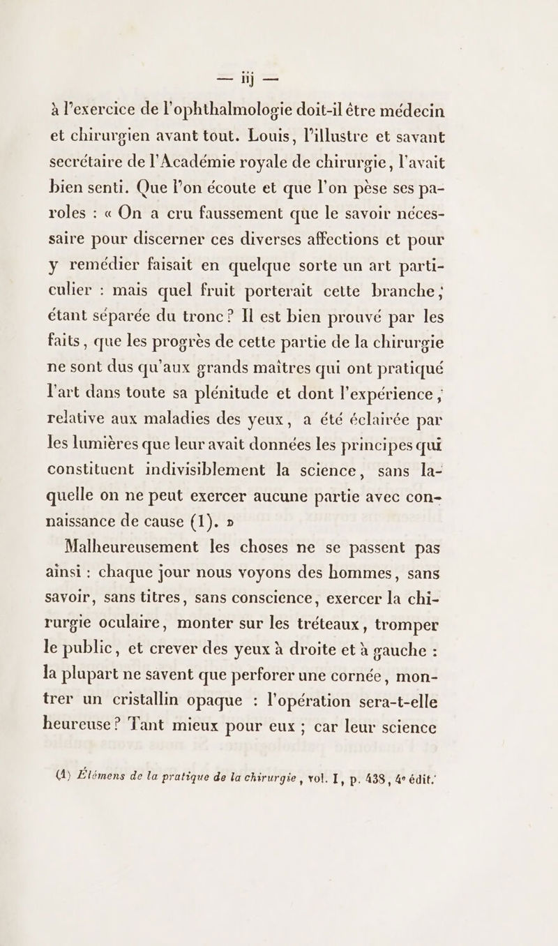 a e à l'exercice de l'ophthalmolosie doit-il être médecin et chirurgien avant tout. Louis, l’illustre et savant secrétaire de l'Académie royale de chirurgie, l'avait bien senti. Que l’on écoute et que l’on pèse ses pa- roles : « On a cru faussement que le savoir néces- saire pour discerner ces diverses affections et pour y remédier faisait en quelque sorte un art parti- culier : mais quel fruit porterait cette branche; étant séparée du tronc ? Il est bien prouvé par les faits, que les progrès de cette partie de la chirurgie ne sont dus qu'aux grands maîtres qui ont pratiqué l'art dans toute sa plénitude et dont l'expérience ; relative aux maladies des yeux, a été éclairée par les lumières que leur avait données les principes qui constituent indivisiblement la science, sans la- quelle on ne peut exercer aucune partie avec con- naissance de cause (1). » Malheureusement les choses ne se passent pas ainsi : chaque jour nous voyons des hommes, sans savoir, sans titres, sans conscience, exercer la chi- rurpgie oculaire, monter sur les tréteaux, tromper le public, et crever des yeux à droite et à gauche : la plupart ne savent que perforer une cornée, mon- trer un cristallin opaque : l'opération sera-t-elle heureuse ? Tant mieux pour eux ; car leur science (4) Élémens de la pratique de la chirurgie, vol. I, p. 438, 4 édit.