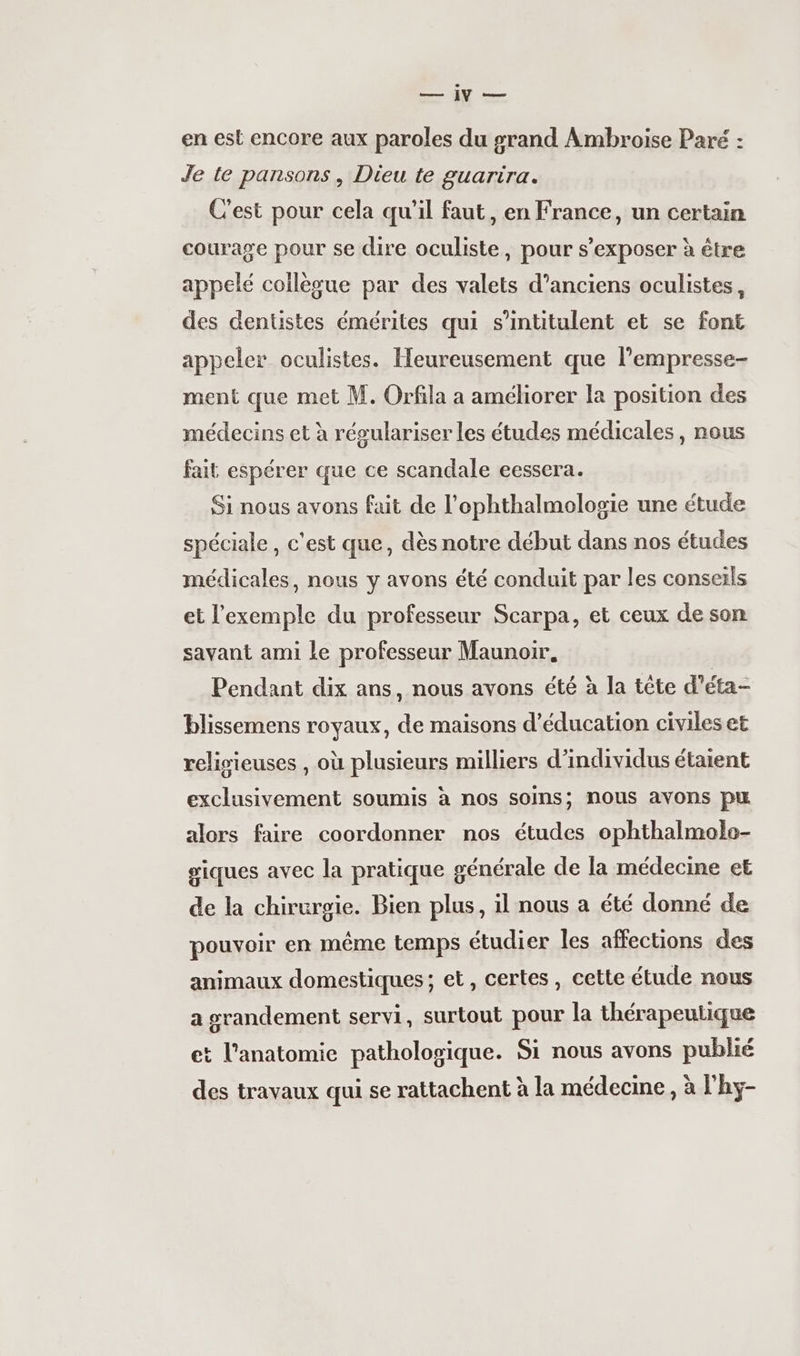 Pr en est encore aux paroles du grand Ambroise Paré : Je te pansons, Dieu te guarira. C'est pour cela qu’il faut, en France, un certain courage pour se dire oculiste, pour s’exposer à être appelé collègue par des valets d’anciens oculistes, des dentistes émérites qui s’intitulent et se font appeler oculistes. Heureusement que l’empresse- ment que met M. Orfila a améliorer la position des médecins et à régulariser les études médicales, nous fait espérer que ce scandale eessera. Si nous avons fait de l’ophthalmologie une étude spéciale , c'est que, dès notre début dans nos études médicales, nous y avons été conduit par les conseils et l'exemple du professeur Scarpa, et ceux de son savant ami Le professeur Maunoir. Pendant dix ans, nous avons été à la tête d'éta- blissemens royaux, de maisons d'éducation civiles et religieuses , où plusieurs milliers d’individus étaient exclusivement soumis à nos soins; nous avons pu alors faire coordonner nos études ophthalmolo- giques avec la pratique générale de la médecine et de la chirurgie. Bien plus, il nous a été donné de pouvoir en même temps étudier les affections des animaux domestiques ; et, certes, cette étude nous a grandement servi, surtout pour la thérapeutique et l'anatomie pathologique. Si nous avons publié des travaux qui se rattachent à la médecine, à l'hy-