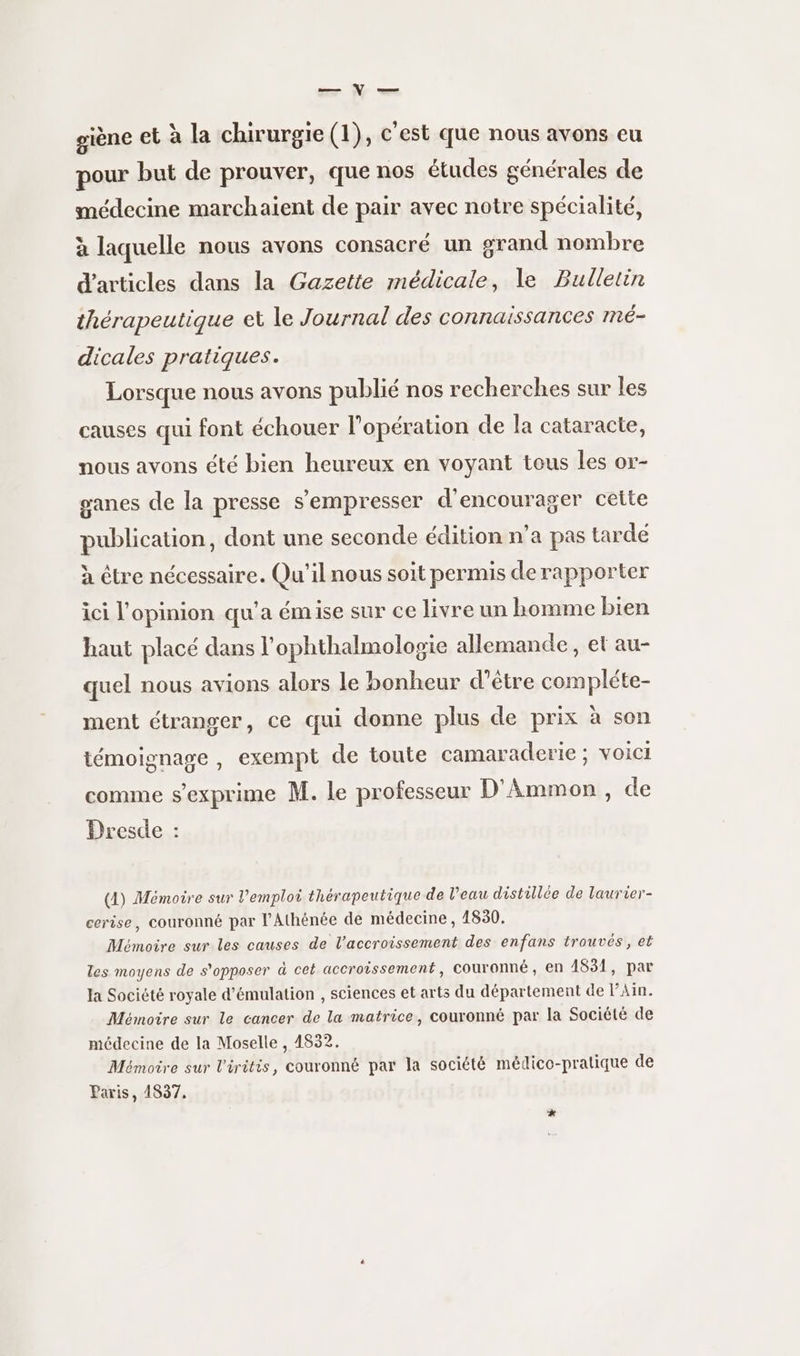 giène et à la chirurgie (1), c’est que nous avons eu pour but de prouver, que nos études générales de médecine marchaient de pair avec notre spécialité, à laquelle nous avons consacré un srand nombre d'articles dans la Gazette médicale, le Bulletin thérapeutique ei le Journal des connaissances mé- dicales pratiques. Lorsque nous avons publié nos recherches sur les causes qui font échouer l'opération de la cataracte, nous avons été bien heureux en voyant tous les or- ganes de la presse s’'empresser d'encourager cette publication, dont une seconde édition n’a pas tardé à être nécessaire. Qu'il nous soit permis de rapporter ici l'opinion qu'a émise sur ce livre un homme bien haut placé dans l’ophthalmologie allemande, et au- quel nous avions alors le bonheur d’être compléte- ment étranger, ce qui donne plus de prix à son témoignage , exempt de toute camaraderie ; voici comme s'exprime M. le professeur D'Ammon , de Dresde : (4) Mémoire sur l’emploi thérapeutique de l’eau distillée de laurier- cerise, couronné par l’Athénée de médecine, 1830, Mémoire sur les causes de l'accroissement des enfans trouvés, et les moyens de s'opposer à cet accroissement, couronné, en 4831, par la Société royale d’émulation , sciences et arts du département de Ain. Mémoire sur le cancer de la matrice, couronné par la Société de médecine de la Moselle , 4832. Mémoire sur l'iritis, couronné par la société médico-pratique de Paris, 1837.
