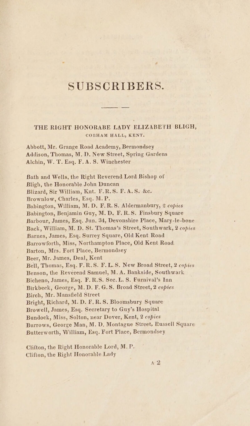 SUBSCRIBERS. THE RIGHT HONORABE LADY ELIZABETH BLIGH, COBHAM HALL, KENT. Abbott, Mr. Grange Road Academy, Bermondsey Addison, Thomas, M. D. New Street, Spring Gardens Alchin, W. T. Esq. F.A.S. Winchester Bath and Wells, the Right Reverend Lord Bishop of Bligh, the Honorable John Duncan Blizard, Sir William, Kut. F.R.S. F.A.S. &amp;c. Brownlow, Charles, Esq. M.P. Babington, William, M. D. F.R.S. Aldermanbury, 2 copies Babington, Benjamin Guy, M. D. F.R.S. Finsbury Square Barbour, James, Esq. Jun, 34, Devonshire Place, Mary-le-bone Back, William, M. D. St. Thomas’s Street, Southwark, 2 copies Barnes, James, Esq. Surrey Square, Old Kent Road Barrowforth, Miss, Northampton Place, Old Kent Road. Barton, Mrs. Fort Place, Bermondsey Beer, Mr. James, Deal, Kent Bell, Thomas, Esq. F.R.S. F.L.S. New Broad Street, 2 copies Benson, the Reverend Samuel, M. A. Bankside, Southwark Bicheno, James, Esq. F.R.S. Sec. L. S. Furnival’s Inn Birkbeck, George, M.D. F. G.S. Broad Street, 2 copies Birch, Mr. Mansfield Street Bright, Richard, M. D. F.R.S. Bloomsbury Square Browell, James, Esq. Secretary to Guy’s Hospital Bundock, Miss, Solton, near Dover, Kent, 2 copies Burrows, George Man, M. D. Montague Street, Russell Square Butterworth, William, Esq. Fort Place, Bermondsey Clifton, the Right Honorable Lord, M. P. Clifton, the Right Honorable Lady A2