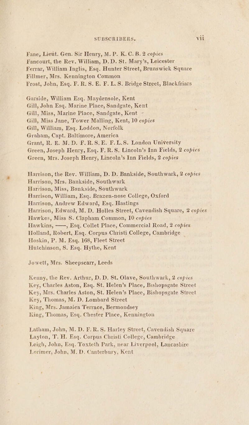 Fane, Lieut. Gen. Sir Henry, M. P. K. C. B. 2 copies Fancourt, the Rev. William, D.D. St. Mary’s, Leicester Ferrar, William Inglis, Esq. Hunter Street, Brunswick Square Fillmer, Mrs. Kennington Common Frost, John, Esq. F.R.S. E. F. L.S. Bridge Street, Blackfriars Garside, William Esq. Maydensole, Kent Gill, John Esq. Marine Place, Sandgate, Kent Gill, Miss, Marine Place, Sandgate, Kent - Gill, Miss Jane, Tower Malling, Kent, 10 copies Gill, William, Esq. Loddon, Norfolk Graham, Capt. Baltimore, America Grant, R. E. M.D. F.R.S.E. F.L.S. London University Green, Joseph Henry, Esq. F.R.S. Lincoln’s Inn Fields, 2 copies Green, Mrs. Joseph Henry, Lincoln’s Inn Fields, 2 copies Harrison, the Rev. William, D. D. Bankside, Southwark, 2 copies Harrison, Mrs. Bankside, Southwark Harrison, Miss, Bankside, Southwark Harrison, William, Esq. Brazen-nose College, Oxford Harrison, Andrew Edward, Esq. Hastings Harrison, Edward, M. D. Holles Street, Cavendish Square, 2 copies Hawkes, Miss 8S. Clapham Common, 10 copies Hawkins, ——, Esq. Collet Place, Commercial Road, 2 copies Holland, Robert, Esq. Corpus Christi College, Cambridge Hoskin, P. M. Esq. 168, Fleet Street Hnichiseqn, S . Esq. Hythe, Kent Jowett, Mrs. Sheepscarr, Leeds Kenny, the Rev. Arthur, D. D. St. Olave, Southwark, 2 copies Key, Charles Aston, Esq. St. Helen’s Place, Bishopsgate Street Key, Mrs. Charles Aston, St. Helen’s Place, Bishopsgate Street Key, Thomas, M. D. Lombard Street King, Mrs. Jamaica Terrace, Bermondsey King, Thomas, Esq. Chester Place, Kennington Latham, John, M. D. F.R.S. Harley Street, Cavendish Square Layton, T. H. Esq. Corpus Christi College, Cambridge Leigh, John, Esq. Toxteth Park, near Liverpool, Lancashire Lorimer, John, M. D, Canterbury, Kent