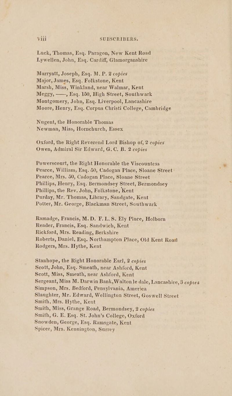 Luck, Thomas, Esq. Paragon, New Kent Road Lywellen, John, Esq. Cardiff, Glamorganshire Marryatt, Joseph, Esq. M. P. 2 copies Major, James, Esq. Folkstone, Kent Marsh, Miss, Winkland, near Walmar, Kent Meggy, , Esq. 150, High Street, Southwark Montgomery, John, Esq. Liverpool, Lancashire Moore, Henry, Esy. Corpus Christi College, Cambridge Nugent, the Honorable Thomas Newman, Miss, Hornchurch, Essex Oxford, the Right Reverend Lord Bishop of, 2 copies Owen, Admiral Sir Edward, G.C. B. 2 copies Powerscourt, the Right Honorable the Viscountess Pearce, William, Esq. 50, Cadogan Place, Sloane Street Pearce, Mrs. 50, Cadogan Place, Sloane Street Phillips, Henry, Esq. Bermondsey Street, Bermondsey Phillips, the Rev. John, Folkstone, Kent Purday, Mr. Thomas, Library, Sandgate, Kent Potter, Mr. George, Blackman Street, Southwark Ramadge, Francis, M.D. F.L.S. Ely Place, Holborn Reader, Francis, Esq. Sandwich, Kent Rickford, Mrs. Reading, Berkshire Roberts, Daniel, Esq. Northampton Place, Old Kent Road Rodgers, Mrs. Hythe, Kent Stanhope, the Right Honorable Earl, 2 copies Scott, John, Esq. Smeath, near Ashford, Kent Scott, Miss, Smeath, near Ashford, Kent Sergeant, Miss M. Darwin Bank, Walton le dale, Lancashire, 3 copies Simpson, Mrs. Bedford, Pensylvania, America Slaughter, Mr. Edward, Wellington Street, Goswell Street Smith, Mrs, Hythe, Kent Smith, Miss, Grange Road, Bermondsey, 2 copies Smith, G. E. Esq. St. John’s College, Oxford Snowden, George, Esq. Ramsgate, Kent Spicer, Mrs. Kennington, Surrey