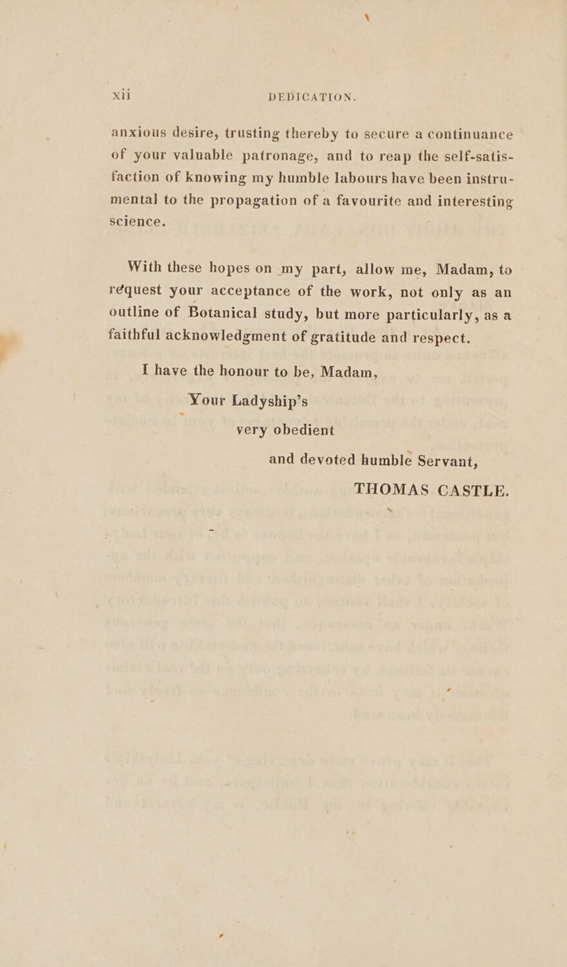 anxious desire, trusting thereby to secure a continuance of your valuable patronage, and to reap the self-satis- faction of knowing my humble labours have been instru- mental] to the propagation of a favourite and interesting science. With these hopes on my part, allow me, Madam, to réquest your acceptance of the work, not only as an outline of Botanical study, but more particularly, as a faithful acknowledgment of gratitude and respect. I have the honour to be, Madam, Your Ladyship’s very obedient and devoted humble Servant, THOMAS CASTLE. ~