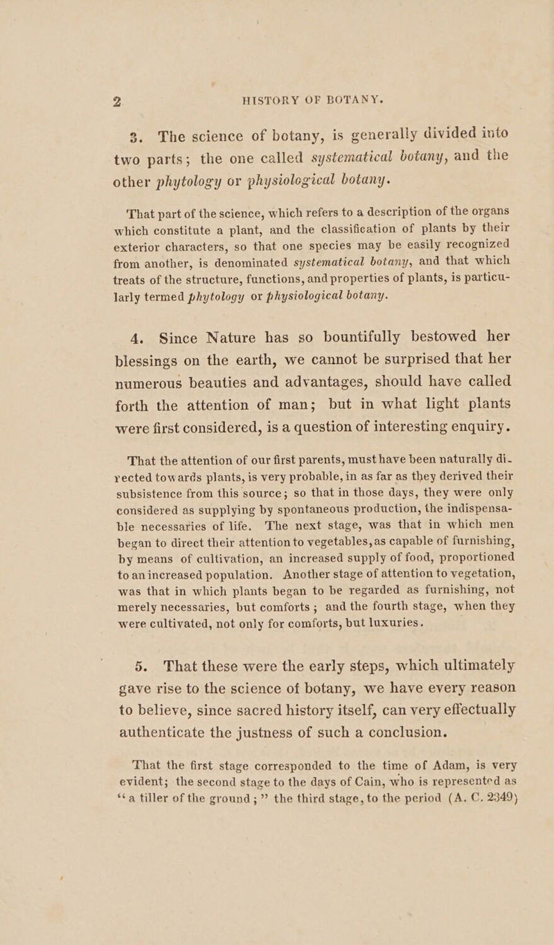 3. The science of botany, is generally divided into two parts; the one called systematical botany, and the other phytology or physiological botany. That part of the science, which refers to a description of the organs which constitute a plant, and the classification of plants by their exterior characters, so that one species may be easily recognized from another, is denominated systematical botany, and that which treats of the structure, functions, and properties of plants, is particu- larly termed phytology or physiological botany. 4. Since Nature has so bountifully bestowed her blessings on the earth, we cannot be surprised that her numerous beauties and advantages, should have called forth the attention of man; but in what light plants were first considered, is a question of interesting enquiry. That the attention of our first parents, must have been naturally di- rected towards plants, is very probable, in as far as they derived their subsistence from this source; so that in those days, they were only considered as supplying by spontaneous production, the indispensa- ble necessaries of life. The next stage, was that in which men began to direct their attention to vegetables, as capable of furnishing, by means of cultivation, an increased supply of food, proportioned to anincreased population. Another stage of attention to vegetation, was that in which plants began to be regarded as furnishing, not merely necessaries, but comforts ; and the fourth stage, when they were cultivated, not only for comforts, but luxuries. 5. That these were the early steps, which ultimately gave rise to the science of botany, we have every reason to believe, since sacred history itself, can very effectually authenticate the justness of such a conclusion. That the first stage corresponded to the time of Adam, is very evident; the second stage to the days of Cain, who is represented as ‘a tiller of the ground; ” the third stage, to the period (A. C. 2349)