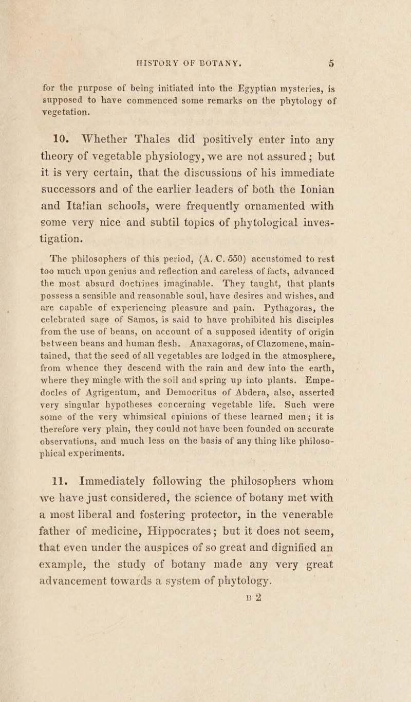 for the purpose of being initiated into the Egyptian mysteries, is supposed to have commenced some remarks on the phytology of vegetation. 10. Whether Thales did positively enter into any theory of vegetable physiology, we are not assured; but it is very certain, that the discussions of his immediate successors and of the earlier leaders of both the Ionian and Italian schools, were frequently ornamented with some very nice and subtil topics of phytological inves- tigation. The philosophers of this period, (A. C. 550) accustomed to rest too much upon genius and reflection and careless of facts, advanced the most absurd doctrines imaginable. They taught, that plants possess a sensible and reasonable soul, have desires and wishes, and are capable of experiencing pleasure and pain. Pythagoras, the celebrated sage of Samos, is said to have prohibited his disciples from the use of beans, on account of a supposed identity of origin between beans and human flesh. Anaxagoras, of Clazomene, main- tained, that the seed of all vegetables are lodged in the atmosphere, from whence they descend with the rain and dew into the earth, where they mingle with the soil and spring up into plants. Empe- docles of Agrigentum, and Democritus of Abdera, also, asserted very singular hypotheses concerning vegetable life. Such were some of the very whimsical opinions of these learned men; it is therefore very plain, they could not have been founded on accurate observatiuns, and much less on the basis of any thing like philoso- phical experiments. 11. Immediately following the philosophers whom we have just considered, the science of botany met with a most liberal and fostering protector, in the venerable father of medicine, Hippocrates; but it does not seem, that even under the auspices of so great and dignified an example, the study of botany made any very great advancement towards a system of phytology. B2