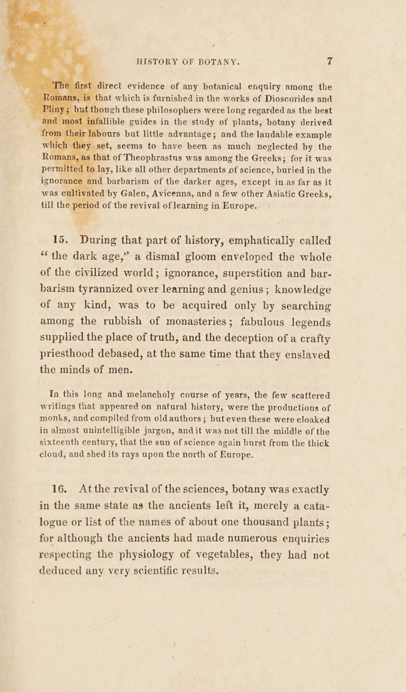t direct evidence of any botanical enquiry among the cm that which is furnished in the works of Dioscorides and though these philosophers were long regarded as the best fallible guides in the study of plants, botany derived abours but little advantage; and the laudable example r set, seems to have been as much neglected by the hat of Theophrastus was among the Greeks; for it was o lay, like a]l other departments of science, buried in the nd barbarism of the darker ages, except in as far as it was cul vated by Galen, Avicenna, and a few other Asiatic Greeks, till the Ce of the revival of learning in Europe. 15. During that part of history, emphatically called “the dark age,” a dismal gloom enveloped the whole of the civilized world; ignorance, superstition and bar- barism tyrannized over learning and genius; knowledge of any kind, was to be acquired only by searching among the rubbish of monasteries; fabulous legends supplied the place of truth, and the deception of a crafty priesthood debased, at the same time that they enslaved the minds of men. In this long and melancholy course of years, the few scattered writings that appeared on natural history, were the productions of monks, and compiled from oldauthors; buteven these were cloaked in almost unintelligible jargon, andit was not till the middle of the sixteenth century, that the sun of science again burst from the thick cloud, and shed its rays upon the north of Europe. 16. Atthe revival of the sciences, botany was exactly in the same state as the ancients left it, merely a cata- logue or list of the names of about one thousand plants ; for although the ancients had made numerous enquiries respecting the physiology of vegetables, they had not deduced any very scientific results.