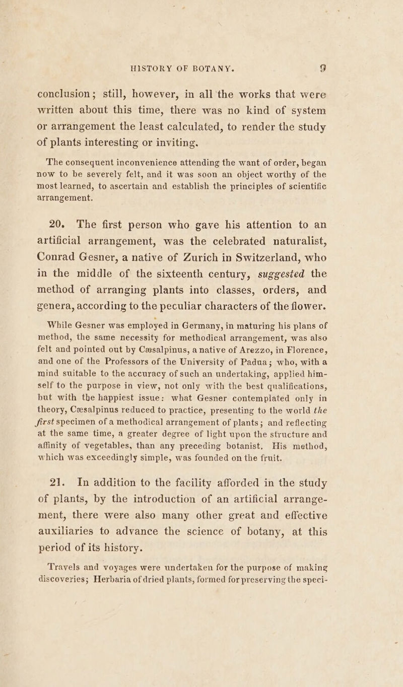 conclusion; still, however, in all the works that were written about this time, there was no kind of system or arrangement the least calculated, to render the study of plants interesting or inviting. The consequent inconvenience attending the want of order, began now to be severely felt, and it was soon an object worthy of the most learned, to ascertain and establish the principles of scientific arrangement. 20. The first person who gave his attention to an artificial arrangement, was the celebrated naturalist, Conrad Gesner, a native of Zurich in Switzerland, who in the middle of the sixteenth century, suggested the method of arranging plants into classes, orders, and genera, according to the peculiar characters of the flower. While Gesner was employed in Germany, in maturing his plans of method, the same necessity for methodical arrangement, was also felt and pointed out by Cesalpinus, a native of Arezzo, in Florence, and one of the Professors of the University of Padua; who, witha mind suitable to the accuracy of such an undertaking, applied him- self to the purpose in view, not only with the best qualifications, but with the happiest issue: what Gesner contemplated only in theory, Czsalpinus reduced to practice, presenting to the world the Jirst specimen of a methodical arrangement of plants; and reflecting at the same time, a greater degree of light upon the structure and affinity of vegetables, than any preceding botanist, His method, which was exceedingly simple, was founded on the fruit. 21. In addition to the facility afforded in the study of plants, by the introduction of an artificial arrange- ment, there were also many other great and effective auxiliaries to advance the science of botany, at this period of its history. Travels and voyages were undertaken for the purpose of making discoveries; Herbaria of dried plants, formed for preserving the speci-