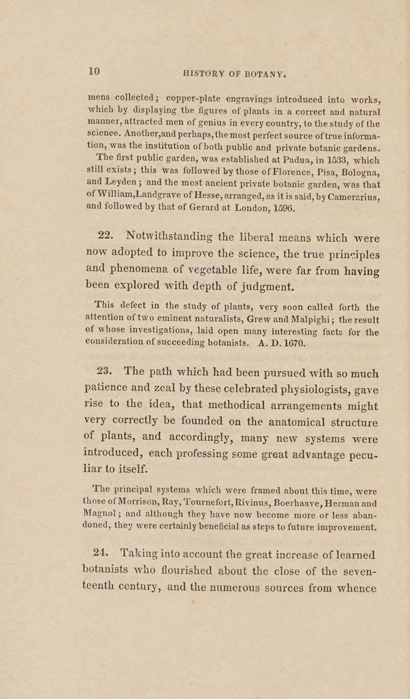 mens. collected; copper-plate engravings introduced into works, which by displaying the figures of plants in a correct and natural manner, attracted men of genius in every country, to the study of the science. Another,and perhaps, the most perfect source of true informa- tion, was the institution of both public and private botanic gardens. The first public garden, was established at Padua, in 1533, which still exists; this was followed by those of Florence, Pisa, Bologna, and Leyden ; and the most ancient private botanic garden, was that of William,Landgrave of Hesse, arranged, as it is said, by Camerarius, and followed by that of Gerard at London, 1596. 22. Notwithstanding the liberal means which were now adopted to improve the science, the true principles and phenomena of vegetable life, were far from having been explored with depth of judgment. This defect in the study of plants, very soon called forth the attention of two eminent naturalists, Grew and Malpighi; the result of whose investigations, laid open many interesting facts for the consideration of succeeding botanists. A.D. 1670. 23. The path which had been pursued with so much patience and zeal by these celebrated physiologists, gave rise to the idea, that methodical arrangements might very correctly be founded on the anatomical structure of plants, and accordingly, many new systems were introduced, each professing some great advantage pecu- liar to itself. The principal systems which were framed about this time, were those of Morrison, Ray, Tournefort, Rivinus, Boerhaave, Herman and Magnol; and although they have now become more or less aban- doned, they were certainly beneficial as steps to future improvement, 24. ‘Taking into account the great increase of learned botanists who flourished about the close of the seven- teenth century, and the numerous sources from whence