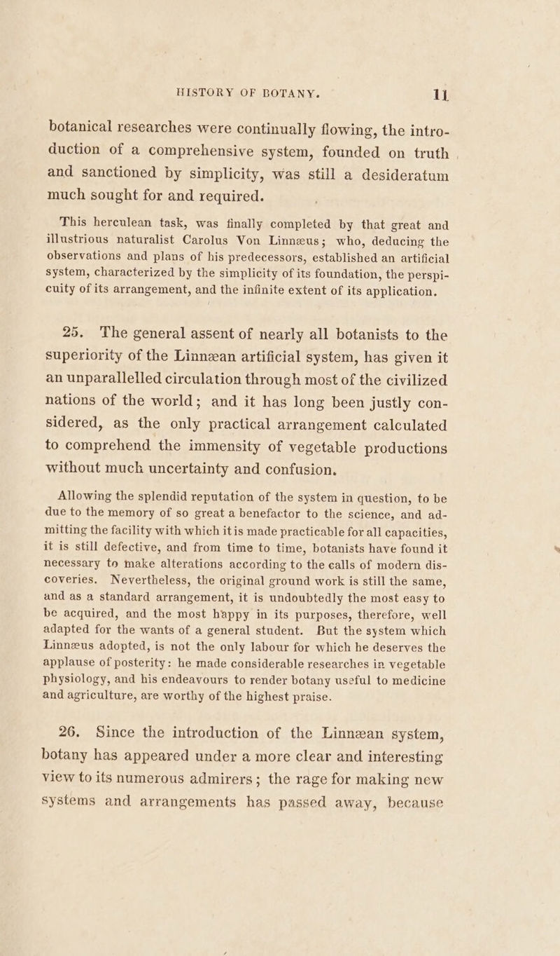 botanical researches were continually flowing, the intro- duction of a comprehensive system, founded on truth | and sanctioned by simplicity, was still a desideratum much sought for and required. This herculean task, was finally completed by that great and illustrious naturalist Carolus Von Linneus; who, deducing the observations and plans of his predecessors, established an artificial system, characterized by the simplicity of its foundation, the perspi- cuity of its arrangement, and the infinite extent of its application. 25. The general assent of nearly all botanists to the superiority of the Linnzan artificial system, has given it an unparallelled circulation through most of the civilized nations of the world; and it has long been justly con- sidered, as the only practical arrangement calculated to comprehend the immensity of vegetable productions without muck uncertainty and confusion. Allowing the splendid reputation of the system in question, to be due to the memory of so great a benefactor to the science, and ad- mitting the facility with which itis made practicable for all capacities, it is still defective, and from time to time, botanists have found it necessary to make alterations according to the calls of modern dis- coveries, Nevertheless, the original ground work is still the same, and as a standard arrangement, it is undoubtedly the most easy to be acquired, and the most happy in its purposes, therefore, well adapted for the wants of a general student. But the system which Linneus adopted, is not the only labour for which he deserves the applause of posterity: he made considerable researches in vegetable physiology, and his endeavours to render botany useful to medicine and agriculture, are worthy of the highest praise. 26. Since the introduction of the Linnean system, botany has appeared under a more clear and interesting view to its numerous admirers; the rage for making new Systems and arrangements has passed away, because