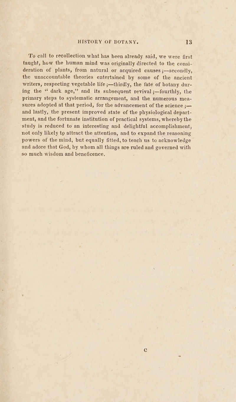 To call to recollection what has been already said, we were first taught, how the human mind was originally directed to the consi- deration of plants, from natural or acquired causes ;—secondly, the unaccountable theories entertained by some of the ancient writers, respecting vegetable life ;—thirdly, the fate of botany dur- ing the ‘¢ dark age,” and its subsequent revival ;—fourthly, the primary steps to systematic arrangement, and the numerous mea- sures adopted at that period, for the advancement of the science ;— and lastly, the present improved state of the physiological depart- ment, and the fortunate institution of practical systems, whereby the study is reduced to an interesting and delightful accomplishment, not only likely to attract the attention, and to expand the reasoning powers of the mind, but equally fitted, to teach us to acknowledge and adore that God, by whom all things are ruled and governed with so much wisdom and beneficence.