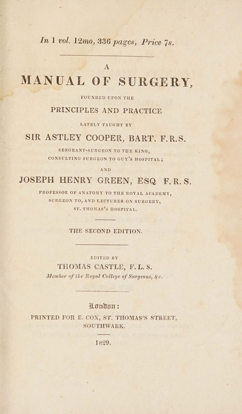 In | vol. 12mo, 336 pages, Price 7s. A MANUAL OF SURGERY, FOUNDED UPON THE PRINCIPLES AND PRACTICE LATELY TAUGHT BY SIR ASTLEY COOPER, BART. F.R.S. SERGEANT-SURGEON TO THE KING, CONSULTING SURGEON TO GUY’S HOSPITAL, JOSEPH HENRY GREEN, ESQ. F.R.S. PROFESSOR OF ANATOMY TO THE ROYAL ACADEMY, SURGEON TO, AND LECTURER ON SURGERY, ST. THOMAS’S HOSPITAL. THE SECOND EDITION. EDITED BY THOMAS CASTLE, F.L. S. Member of the Royal College of Surgeons, §c. aL OMe : PRINTED FOR E. COX, ST. THOMAS’S STREET, SOUTHWARK. 1629.