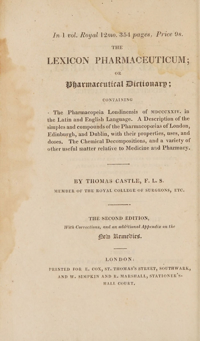 a =, ih ae Int vol. Royal 12m pages, Price 9s. . TEE | LEXICON PHARMACEUTICUM; Bhavrmaceutical Dictionary ; CONTAINING - The Pharmacopeia Londinensis of MDcCCXXIV. in the Latin and English Language. A Description of the simples and compounds of the Pharmacopeeias of London, Edinburgh, and Dublin, with their properties, uses, and doses. The Chemical Decompositions, and a variety of other useful matter relative to Medicine and Pharmacy. BY THOMAS CASTLE, F. L. S. MEMBER OF THE ROYAL COLLEGE OF SURGEONS, ETC, THE SECOND EDITION, With Corrections, and an additional Appendix on the Hem Remedies. LONDON: PRINTED FOR E, COX, ST. THOMAS’S STREET, SOUTHWARK, AND W. SIMPKIN AND R. MARSHALL, STATIONER’S- HALL COURT,