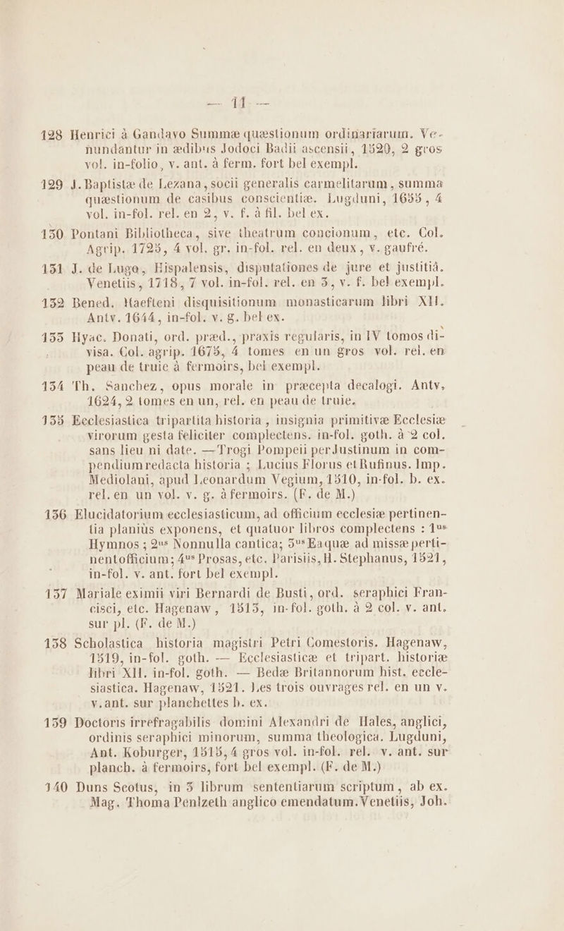 128 156 157 158 159 140 ks ae Henric! 4 Gandavo Summe questionum ordinariarum. Ve- nundantur in edibus Jodoci Badit ascensii, 1520, 2 gros vol. in-folio, v. ant. a ferm. fort bel exempl. J. Baptista de Lezana, socii generalis carmelitaram, summa questionum de casibus conscientia. Lugduni, 1635, 4 VOloIn-fOl, rel en 2. Vi fs iil bel ex, Pontani Bibliotheca, sive theatrum concionum, etc. Col. Agrip. 1723, 4 vol. gr. in-fol. rel. en deux, v. gaufré. J. de Luge, Hispalensis, disputationes de jure et justitia. Venetiis, 1718, 7 vol. in-fol. rel. en 3, v. f. bel exempl. Bened. Haefteni disquisitionum monasticarum libri XII. Antv. 1644, in-fol. v. g. bel ex. Hyac. Donati, ord. pred., praxis regularis, in [V tomos di- visa. Col. agrip. 1675, i tomes enun gros vol. rei. en peau de truie a fermoirs, bel exempl. Th. Sanchez, opus morale in precepta decalogi. Antv, 1624, 2 tomes en un, rel. en peau de truie. Eeclesiastica tripartita historia, insignia primitive Ecclesie virorum gesta feliciter complectens. in-fol. goth. a°2 col. sans lieu ni date. —Trogi Pompeii perJustinum in com- pendiumredacta historia ; Lucius Florus et Rufinus. Imp. Mediolani, apud Leonardum Vegium, 1510, in-fol. b. ex. rel.en un vol. v. g. afermoirs. (F. de M.) Elucidatorium ecclesiasticum, ad officium ecclesiz pertinen- lia planius exponens, et quatuor libros complectens : 1%» Hymnos ; 2s Nonnulla cantica; 5° Ha ae ad misse perti- nentofficium; 4* Prosas, etc. Parisiis, H . Stephanus, 1821, in-fol. vy. ant. fort bel exempl. | Mariale eximii viri Bernardi de Busti, ord. seraphici Fran- cisci, etc. Hagenaw, 1315, in-fol. goth. a 2 col. v. ant. sur pl. (F. de M.) Scholastica historia magistri Petri Comestoris. Hagenaw, 1319, in-fol. goth. -— Kcclesiastice et tripart. histori libri XII. in-fol. goth. — Bede Britannorum hist. eccle- siastica. Hagenaw, 1821. J.es trois ouvrages rel. en un y. y.ant. sur planchettes hb. ex. Doctoris irrefragabilis domini Alexandri de Hales, anglici, ordinis seraphici minorum, summa theologica. Lugduni, Ant. Koburger, 1818,4 gros vol. in-fol. rel. v. ant. sur planch. a fermoirs, fort bel exempl. (F. de M.) Duns Scotus, in 5 librum sententiarum scriptum, ab ex. Mag. T homa Penlzeth anglico emendatum. Venetiis, Joh.