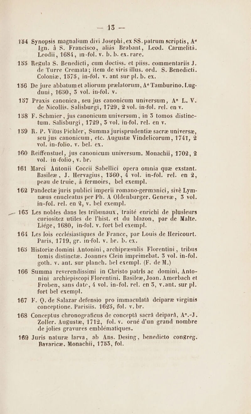 ay) Ce 134 Synopsis magnalium divi Josephi,ex SS. patrum scriptis, A¢ Ign. aS. Francisco, alias Brabant, Leod. Carmelita. Leodii, 1684, in-fol. v. b. b. ex. rare. 155 Regula S. Benedicti, cum doctiss. et piiss. commentariis J. de Turre Cremata; item de viris illus. ord. S. Benedicti. Colonie, 1375, in-fol. v. ant sur pl. b. ex. 1586 De jure abbatumet aliorum prelatorum, A* Tamburino. Lug- duni, 1630, 3 vol. in-fol. v. 137 Praxis canonica, seu jus canonicum universum, A® L, V. de Nicollis. Salisburgi, 1729, 2 vol. in-fol. rel. en v. 138 F. Schmier, jus canonicum universum, in 5 tomos distine- tum. Salisburgi, 1729, 35 vol. in-fol. rel. en v. 159 R. P. Vitus Pichler, Summa jurisprudentia sacre universe, seu jus canonicum, etc. Auguste Vindelicorum, 1741, 2 vol. in-folio. v. bel. ex. 160 Reiffenstuel, jus canonicum universum. Monachii, 1702, 2 vol. in-folio, v. br. 161 Marci Antonii Coccii Sabellici opera omnia que exstant. Basilee , J. Hervagius, 1560, 4 vol. in-fol. rel. en 2, peau de truie, a fermoirs, bel exempl. 162 Pandecte juris publici imperii romano-germanici, sivé Lym- nus enucleatus per Ph. A Oldenburger. Geneve, 3 vol. in-fol. rel. en 2, v. bel exempl. - 163 Les nobles dans les tribunaux, traité enrichi de plusieurs curiositez utiles de Vhist. et du blazon, par de Malte. Liége, 1680, in-fol. v. fort bel exempl. 164 Les lois ecclésiastiques de France, par Louis de Hericourt. Paris, 1719, gr. in-fol. v. br. b. ex. 163 Historie domini Antonini, archipresulis Florentini, tribus tomis distinct. Joannes Clein imprimebat. 3 vol. in-fol. goth. v. ant. sur planch. bel exempl. (F. de M.) 166 Summa reverendissimi in Christo patris ac domini, Anto- nini archiepiscopi Florentini. Basilee, Joan. Amerbach et Froben, sans date, 4 vol. in-fol. rel. en 5, v.ant. sur pl. fort bel exempl. 167 KF. Q. de Salazar defensio pro immaculata deipare virginis conceptione. Paristis. 1625, fol. v. br. 168 Conceptus chronograficus de concepta sacra deipara, A°.-J. Zoller. Auguste, 1712, fol. v. orné d’un grand nombre de jolies gravures emblématiques. 169 Juris nature larva, ab Ans. Desing, benedicto congreg. Bavarice. Monachii, 1753, fol.