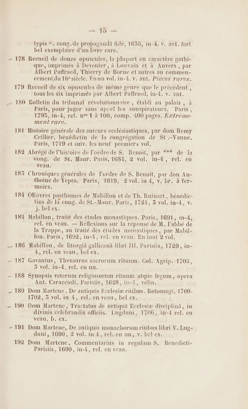 181 182 185 184 185 _- 186 —- 187 — 188 189 — 190 191 192 we ART as typis “. cong. de propaganda fide, 1656, in-4. Vv. ant. fort bel exemplaire d’un livre rare. que, imprimés a Deventer, 2 Louvain et a Anvers , par Albert Paffraed, Thierry de Borne et autres au commen- cementdu16¢siécle. Enun vol. in-4. v. ant. Pieces rares. Recueil de six opuscules de méme genre que le précedent , tous les six imprimés par Albert Paffraed, in-4. v. ant. Bulletin du tribunal révolutionnaire , établi au palais , a. Paris, pour juger sans appel les conspirateurs. Paris , 1795, in-4, rel. ne* 1 4100, comp. 400 pages. Extreme- ment rare. Histoire générale des auteurs ecclésiastiques, par dom Remy Ceillier, bénédictin de Ja congrégation de St .-Vanne. Paris, 1719 et suiv. les neuf premiers vol. Abrégé de Phistoire de Pordrede S. Benoit, par *** de ia cong. de St, Maur. Paris, 1684, 2 vol. in-4, rel. en veau. Chroniques générales de l’ordre de S. Benoit, par don An- thoine de Yepes. Paris, 1619, 2 vol. in-4, v. br. a fer- moirs, OEuvres posthumes de Mabillon et de Th. Ruinart, bénédic- lins de la cong. de St.-Maur. Paris, 1724, 5 vol. in-4, v. he, DeLex . Mabillon, traité des études monastiques. Paris, 1691, »n-4, rel. en veau. — Réflexions sur la réponse de M. l’abbé de la Trappe, au traité des études monastiques, par Mabil- lon. Paris, 1692, in-4, rei. en veau. En tout 2 yol. Mabillon, de liturgia gallicana libri IU, Parisiis, 1729, in- 4, rel. en veau, bel ex. . Gavantus, Thesaurus sacrorum rituum. Col. Agrip. 1705, 3 vol. in-4, rel. en un. Synopsis veterum religiosorum rituum atque legum, opera -Ant. Caraccioli. Parisiis, 1628, in-4, vélin. Dom Martene, De antiquis Ecclesiz ritibus. Rotomaz!, 1700- 1702, 5 vol. in-4, rel. en veau, bel ex. Dom Martene, Tractatus de artiqua Ecclesi® disciplina, in divinis celebrandis officiis. Lugduni, 1706, in-4 rel. en veau, b. ex. Dom Martene, De antiquis monachorumritibus libri V. Lug- duni, 1690, 2 vol. in 4, rel. en un, v. bel ex. Dom Martene, Commentarius in regulam S. Benedicti- Paristis, 1690, in-4, rel. en veau.