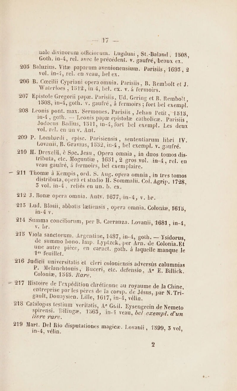 Bor 9 | iy ae wale divinorum officiorum. Lugduni, St.-Baland , 1508, Goth. in-4, rel. avec le précédent. vy. gaufré, beaux ex. 205 Baluzius. Vite paparum avenionensium, Parisiis , 1693 , 2 vol. in-4, rel. en veau, bel ex. 206 B. Ceecilii Cypriani opera omnia. Paristis, B. Rembolt et J. Waterloes , 1512, in-4, bel. ex. v. a fermoirs. 207 Epistole Gregorii pape. Parisiis, Ud. Gering et B. Rembolt, 1308, in-4, goth. v. gaufré, fermoirs ; fort bel exempl. 208 Leonis pont. max. Sermones. Parisiis , Jehan Petit, 1515, in-4, goth. —- Leonis papa epistule catholice. Parisiis , Jodocts Badius, 1311, in-4, fort bel exempl. Les deux vol. rel. en un v. Ant. 209 P. Lombardi, epise. Parisiensis , sententiarum libri IV. Lovanii, B. Gravius, 1532, in-4, bel exempl. v. gaufré. 210 H. Drexelii, é Soc. Jesu, Opera omnia , in duos tomos dis- iributa, etc. Moguntie , 1681, 2 gros voi. in-4, rel. en veau gauire, a fermoirs, bel exemplaire. 211 Thome a Kempis, ord. S. Aug. opera omnia, in tres tomos distributa, opera et studio H. Sommalii. Col. Agrip. 1728, 3 vol. in-4, reliés en un. b. ex. 212 J. Bone opera omnia. Anty. 1677, in-4, v. br. 215 Lud. Blosii, abbatis letiensis ; opera omnia. Colonie, 1613, in-4 y. 214 Summa conciliorum, per B. Carranza. Lovanii, 1681, in-4, Vv. br. 215 Viola sanctorum. Argentine, 1487, in-4, goth. — Ysidorus, de summo bono. Imp. Lyptzck, per Arn. de Colonia.Et une autre piece, en caract. goth. a laquelle manque le ie feuillet. 216 Sudicii universitatis et cleri coloniensis adversus calumnias P. Melanchtonis, Buceri, ete. defensio, A° E. Billick. Colonia, 1545. Rare. * 217 Histoire de Pexpédition chrétienne au royaume de la Chine, entreprise par les péres de Ia comp. ce Jésus, par N. Tri- gault, Douaysien. Lille, 1617, in-4, vélin. 218 Catalogus testium veritatis, Ae Guil. Eysengrein de Nemeto spirensi. Dilinge, 1563, in-4 veau, bel exempl. dun livre rare. 219 Mart. Del Rio disputationes magice. Loyanii, 1599, 3 vol, _ in-4, vélin. 2
