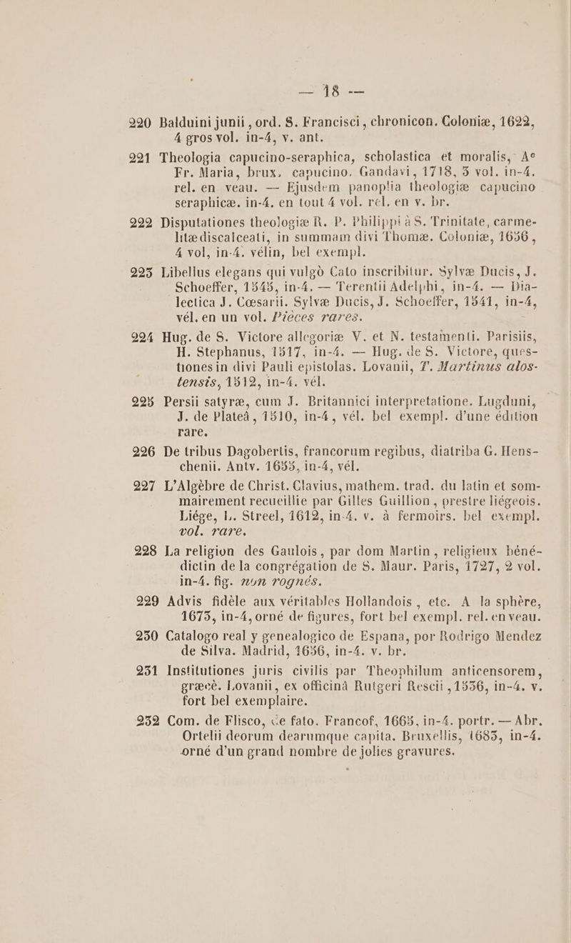 OMe ez 220 Balduini junii, ord. 8. Francisci, chronicon. Colonie, 1622, 4 gros vol. in-4, vy. ant. 221 Theologia capucino-seraphica, scholastica et moralis, A° Fr. Maria, brux. capucino. Gandavi, 1718, 3 vol. in-4,. rel. en veal. — Bjusdem panoplia theologte capucino seraphice. in-4, en tout 4 vol. rel. en y. br. 222 Disputationes theologia R. P. Philippi aS. Trinitate, carme- lite discalceati, in summa divi Theme. Colonie, 1636, 4 vol, in-4. vélin, bel exempl. 225 Libellus elegans qui vulgo Cato inscribitur. Sylva Ducts, J. Schoeffer, 1545, in-4. — Terentii Adelphi, in-4. — Dia- lectica J. Coesarii. Sylve# Ducis, J. Schoeffer, 1541, in-4, vél.en un vol. Pieces rares. 994 Hug. de S. Victore allegoria V. et N. testamenti. Parisiis, H. Stephanus, 1517, ine Hug. de $. Victore, ques- tionesin divi Pauli epistolas. Lovani, 7. Martinus alos- tensts, 1812, in-4. vél. 225 Persii satyre, cum J. Britannici interpretatione. Lugduni, J. de Plated, 1810, in-4, vél. bel exempl. @une édition rare. 226 De tribus Dagobertis, francorum regibus, diatriba G. Hens- chenii. Anty. 1655, in-4, vél. 297 L’Algébre de Christ. Clavius, mathem. trad. du latin et som- mairement recueillie par Gilles Guillion, prestre liégeois. Liége, L. Streel, 1612, in-4. v. a fermoirs. bel exempl. vol. rare. 228 La religion des Gaulois, par dom Martin, religieux béné- dictin de la congrégation de S. Maur. Paris, 1727, 2 vol. in-4. fig. mun rogneés. 229 Advis fidéle aux véritables Hollandois , ete. A la sphere, 1675, in-4, orné de figures, fort bel exempl. rel. en veau. 230 Catalogo real y genealogico de Espana, por Rodrigo Mendez de Silva. Madrid, 1636, in-4. v. br. 251 Institutiones juris civilis par Theophilum anticensorem, greece. Lovanii, ex officind Rutgeri Rescii , 1336, in-4. v. fort bel exemplaire. 232 Com. de Flisco, «e fato. Francof, 1668, in-4. portr. — Abr. Ortelii deorum dearumque capita. Bruxellis, (685, in-4. orné d'un grand nombre de jolies grayures.