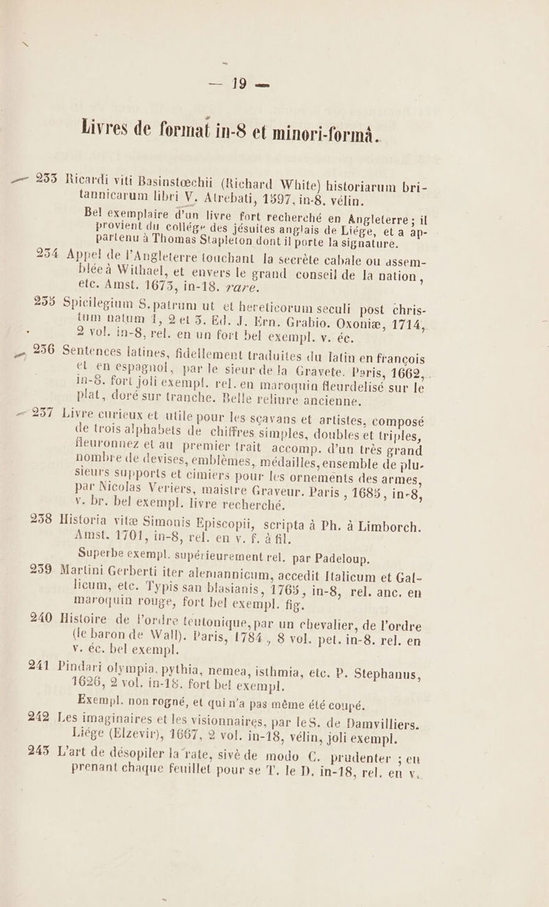 4h) Livres de format in-8 et minori-forma.. — 255 Ricardi viti Basinsteechii (Richard White) historiarum bri- tannicarum libri V. Atrebati, 1397, in-8, vélin. Bel exemplaire d’un livre fort recherché en Angleterre; il provient du collége des jésuites anglais de Liége, et a ap- partenu a Thomas Stapleton dont il porte la signature. 254 Appel de l’Angleterre teuchant la seerdte cabale ou assem- biéea Withael, et envers le grand conseil de la nation, etc. Amst. 1673, in-18. rare. 2535 Spicilegium S.patrum ut et hereticorum seculi post chris- tum nalum 1, 2et 3. Ed. J. Ern. Grabio. Oxoniea, 1714, : 2 vol. in-8, rel. en un fort bel exempl. v. ée. — 256 Sentences latines, fidellement traduites du latin en francois el en espagnol, parle sieur dela Gravete. Paris, 1662, . in-&amp;. fort joli exempt. rel.en maroquin fleurdelisé sur le plat, doré sur tranche. Belle reliure ancienne. — 237 Livre curieux et utile pour les scavans et artistes, composé de trois alphabets de chiffres simples, doubles et triples, fleuronnez et au premier trait accomp. dun trés grand nombre de devises, embléemes, médailles, ensemble de plu- sieurs supports et cimiers pour Ics ornements des armes, par Nicolas Veriers, maistre Graveur. Paris , 1685, in-8, v. br. bel exempl. livre recherché. 258 Historia vite Simonis Episcopii, scripta a Ph. a Limborch. Amst. 1701, in-8, rel. en v. f. a fil. Superbe exempl. supérieurement rel. par Padeloup. 259 Martini Gerberti iter alemannicum, accedit Italicum et Gal- licum, ete. Typis san blasianis, 1765, in-8, rel. anc. en maroquin rouge, fort bel exempl. fig. 240 Histoire de Vordre teulonique, par un chevalier, de l’ordre (le baron de Wall). Paris, 1784 , 8 vol. pet. in-8. rel. en Vv. éc. bel exempl. 241 Pindari olympia, pythia, nemea, isthmia, etc. P. Stephanus, 1626, 2 vol. in-18. fort bel exempl, Exempl. non rogné, et quin’a pas méme été coupé. 242 Les imaginaires et les visionnaires, par leS. de Damvilliers. Liége (Elzevir), 1667, 2 vol. in-18, vélin, joli exempl. 245 Lart de désopiler la'vate, sivéde modo C. prudenter ; eh prenant chaque feuillet pour se T. le D, Wisin el en swe