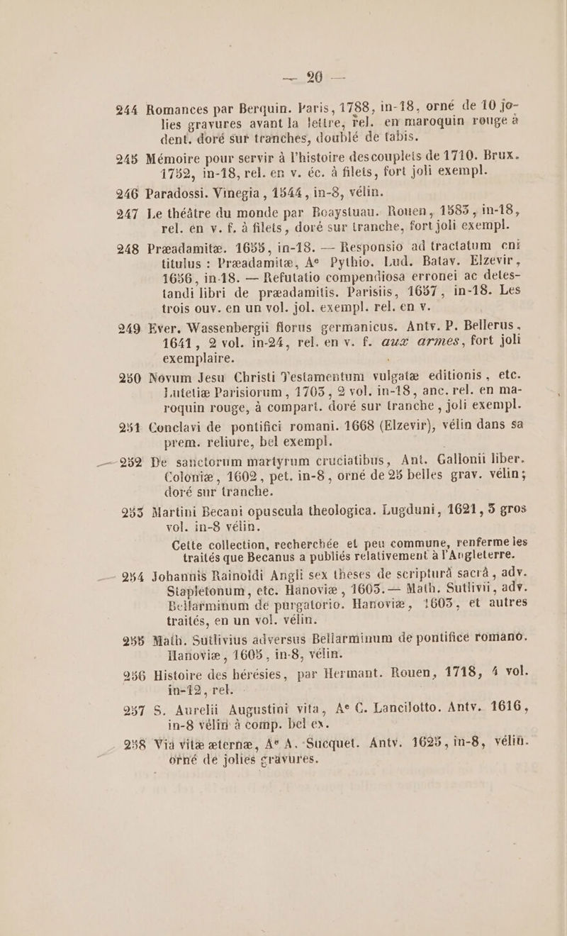 _. 9962 Romances par Berquin. Paris, 1788, in-18, orné de 10 jo- lies gravures avant la fetire, rel. em maroquin rouge a dent. doré sur teanches, doublé de tabis. Mémoire pour servir a histoire descoupleis de 1710. Brux. 1782, in-18, rel. en v. éc. a filets, fort joli exempl. Le thédtre du monde par Boaystuau. Rouen, 1585, in-18, rel. en vy. f, a filets, doré sur tranche, fort joli exempl. Preadamite. 1688, in-18. — Responsio ad tractatum cn: titulus : Preadamite, Ae Pythio. Lud. Batay. Elzevir, 1636, in-18. — Refutatio compendiosa erronei ac detes- tandi libri de praadamitis. Parisiis, 1637, in-18. Les trois ouy. en un vol. jol. exempl. rel. en v. Ever. Wassenbergii florus germanicus. Anty. P. Bellerus, 1641, 2 vol. in-24, rel. env. f. aux armes, fort joli exemplaire. Novum Jesu Christi Testamentum vulgate editionis , etc. Lutetie Parisiorum , 1703, 2 vol. in-18, anc. rel. en ma- roquin rouge, 4 compart. doré sur tranche , joli exempl. prem. reliure, bel exempl. De sanctorum martyrum cruciatibus, Ant. Gallonii liber. Colonie, 1602, pet. in-8, orné de 25 belles grav. velin; doré sur tranche. Martini Becani opuscula theologica. Lugduni, 1621, 3 gros vol. in-8 vélin. Cette collection, recherchée ef peu commune, renferme les traités que Becanus a publiés relativement a PAngleterre. Johannis Rainoldi Angli sex theses de scriptura sacra, adv. Stapletonum, etc. Hanovie , 16035.— Math, Sutlivii, adv. Bellarminum de purgatorio. Hanovie, 1603, et autres traités, en un yol. vélin. Math. Sutlivius adversus Bellarminum de pontifice romano. Hanovie , 1605, in-8, vélin. Histoire des hérésies, par Hermant. Rouen, 1718, 4 vol. in-12, rel. - S. Aurelii Augustini vita, Ae C. Lancijotto. Anty. 1616, in-8 vélin' 4 comp. bel ex. orné de jolies gravures.