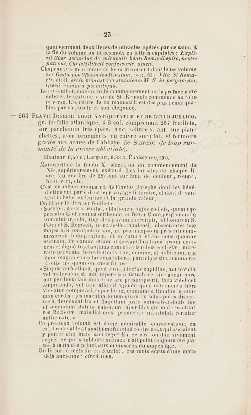 fe ae quoi viennent deux livres de miracles opérés par ce saint. &amp; la fin du volume on lit ces mots eii lettres capitales: Eapli- ett liber secundus de miraculis beati Remacli episc, nostré patroni, Christ¢ dilecti confessoris, amen. Chapeauvi'lementionne ce beau manuserit dans le fer volumes des Gesta pontificum leodiensium. pay, 83: Vita St Rema- elf, dit-il, estin monasterio stabulensi M.S. in pergameno, litera romana perantiqua. Le ter seuilet, contenant le commencement de la préface a été enlevé; te texte de le vie de St.-Remacle commence au folio to verso. L'écriture de ce manuserit est des plus remarqua- bles par sa pureté et son élégance. ~~ 264 FLAVil JOSEPHI LIBRI ANTIQUITATUM ET DE BELLO JUDAICO. gr. in-folio atlantique, 4 2 col. comprenant 287 feuillets, sur parcheinin trés épais. Ane. reliure v. ant. sur plan- chetles, avec ornements en cuivre sur lat, et fermoirs gravés aux armes de Abbaye de Stavelot (le loup sur- monté de la crosse abbatiale). Hauteur 0,50 c; Largeur, 0,33 c. Epaisseur 0,10c. Manuscritde la findu Xe siéele, ou du commencement du Xfe, supérievrement exéculé. Les initiales de chaque li- vre, (au non bre de 28) sont sur fond de couleur, rouge, bleu, vert, ete. Cest ce méme manusrrit de Flavius Josephe dont les béné- dictins ont parlé dats leur voyage liltéraire, et dont ils yvan- tentla belle exécution et la grande valeur, On lit sur le dernier feuillet: « Suscipe, sareta trinitas, oblationem hujus codicis, qnem ego peccator Goderannus scribendo, et frater Cuno,pergamenum summinisirando, tue delegavimus servituti, ad honorem S. Petri et S.-Remacli, in ecclesid stabulensi, obsecrantes tuse Majestalis Omnipolentiam, ut pro hocipso in presenti com- missorum indulgentiam, et in futuro vilam consequamur eternam. Precamue etiam ut servantibus hune ipsum codi- cem et digué tractantibus eum ecteris rebus ecclesia, mise- ratio provenial benedictionis tue, domine, et nobiscum, qui cum mageo eompilavimus labore, parlicipes sint !emunera- t onis tue quam oplamus future. «Si quis vero aliqua, quod absit, lectus cupidine, aut invidia vel melevolentia, sibi rapere sea distrahere sive alicui dare aul per incuriai male tractare presumpserit, fotia videlicet amputando, vel tale aliqu.d agendo quod detrimento libri videatur computari, super hune, quasumus, Domine, seeun- dum cordis ejus machinationem quam tu solus potes discer- nere, descendat ira et flagellum juste animadversionis tue et secundum statuta canonum -uper illos qui male (ractant res Ecclesia maledictionis promerite inevitabili feriatur anthemate, » Ce précieux volume est dune admirable conservation; em est-il redevable aVanathéme fulminé contre ceux qui oseraient y porter une main sacrilége? En ce cas, on doit vivement regretter que semblable menace nail point toujours été pla- cée ata fin des principaux manuscrils du moyen age. On lit sur le rectodu ter feuiilet, ces mots écrits dune maim déja ancienne: circd 1000.