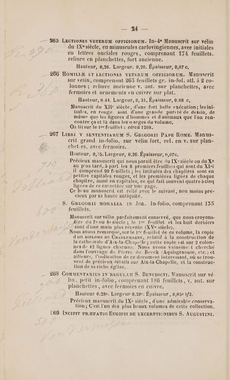 265 LECTIONES VETERUM OFFICIORUM. In-4* Manuscrit sur vélin du IXsiécle, en minuscules carlovingiennes, avee initiales eu lettres onciales rouges, comprenant 174 feuillets. reliure en planchettes, fort ancienne. Hauteur, 0,26. Largeur. 0,20. Epaisseur, 0,07 c. 266 HomILi&amp; LT LECTIONES VETERUM OFFICIORUM. Manuscrit sur velin, comprenant 265 feuillets gr. in-fol. atl. 4 2 co- Jonnes ; reliure ancienne y. ant. sur planchettes, avec fermoirs et ornements en cuivre sur plat. Hauteur, 0.44. Largeur, 0, 31, Epaisseur, 0.08 c, Manuscrit du XIfe siécle, dune fort belle exécutions; les ini- liales, en rouge, sont dune grande purcté de dessin, de méme que les figures dhommes et danimaux que lon ren- contre gaet la dans les marges du volume, On litsur le ter feuillet: cérea 1200. _. 267 Liprt Vv sENTENTIARUM S. GBeGOoRI Pape Rome. Manus- . crit grand in-folio, sur vélin fort, rel. en y. sur plan- chet.es, avec fermoirs. Hauteur, 0,35. Largeur, 0.26. Epaisseur, (1,07¢. Précieux manuscrit qui nous parait étre du [Xe siécle ou du X¢ au p'us tard, a part les 8 premiers feuilleis qui sont du Xle5 il comprend 99 feuillets ; les intitulés des chapitres sont en petites capitales rouges, et les premiéres lignes de chaque chapitre, aussi en capitales, ce qui fait souvent quatre acing lignes de ce caractére sur une page. Ce beau manuscerit est relié avec te suivant, non moins pré- cieux par sa haule antiquilé. S. GREGORIT MORALIA IN Jog. In-folio, comprenant 133 feuillets. Manuscrit sur vélin parfaitement conservé, que nous croyons- étre Gu Ze ou 8esiecle 5 le ter fenillet et les huit derniers sont dune main plus récente (XVe siécle). : Nous avons remarqué, sur Je t¢ feuillet de ce volume, la copie dug DIPLOME pe CHarnteamagne, relatif a la construction de la catheurale d’Aix-la-Chapetle s cette copie est sur 2 colon- nes de 42 lignes chacune. Nous avons vaineme:t cherché dans Pouvrage de Pierre de Beeck ‘Aquisgranum, ete.) et ailleurs, indication de ce document interessant, ou se trou- veut de précieux détails sur Aix-la-Chapelle, et la construc- lion de sa riche égiise. 268 COMMENTARIUS IN REGULAM S. Benepictr. Manuscerit sur vé. lin, petit in-folio, comprenant 186 feuillets, v. ant. sur planchettes , avec fermoirs en cuivre. Hauteur 0.28. Largeur 0.20¢. Epaisseur, 0,(5¢ 1/2. Précieus manuscrit du [Xe siécle, dune admirable conserva- tion; C'est lun des plus beaux volumes de cette collection. 269 I[Nciprr PRAFATIO EVGIPII DE EXCERPTICNIBUS S. AUGUSTIN.
