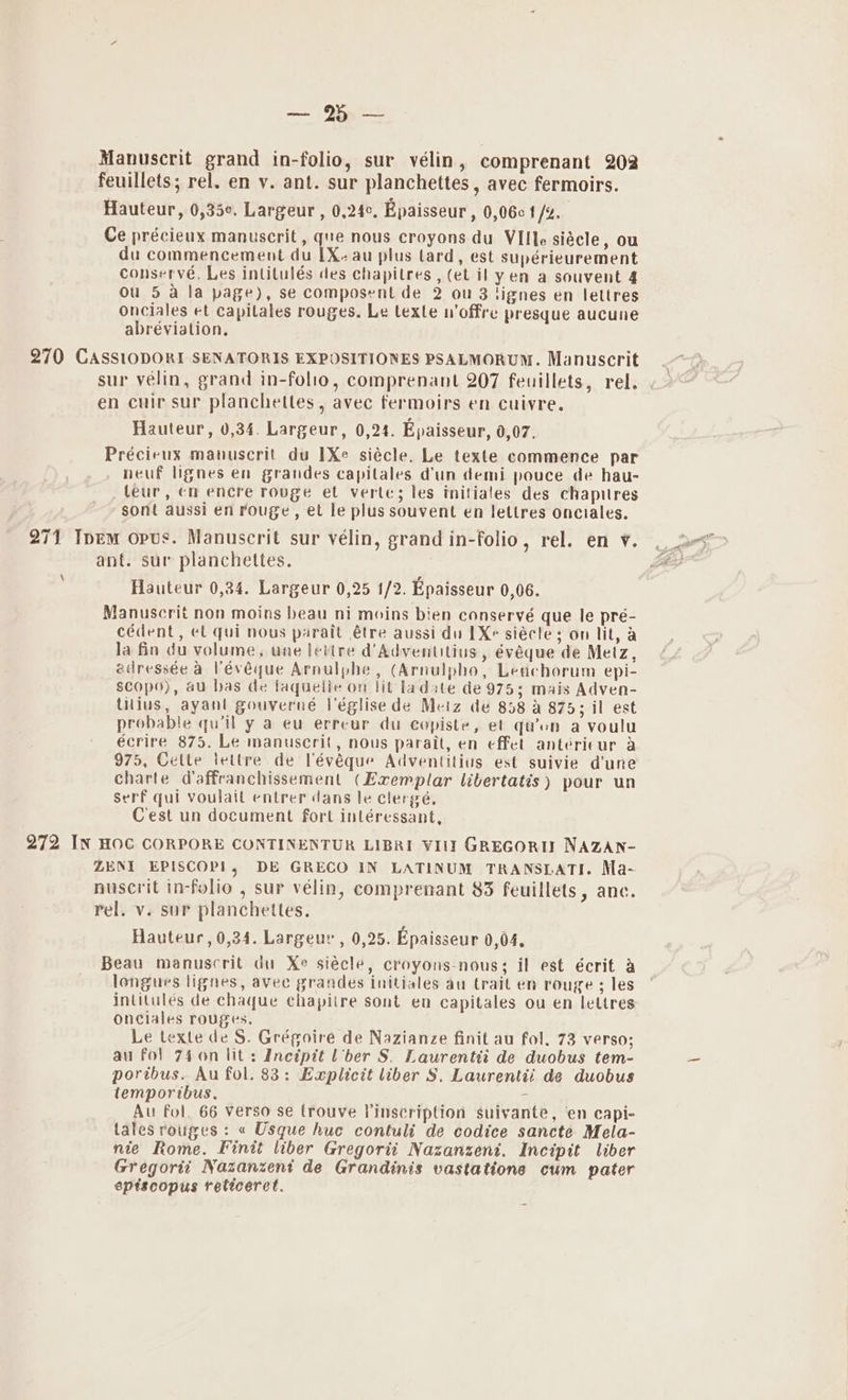 (92a Manuscrit grand in-folio, sur vélin, comprenant 202 feuillets; rel. en v. ant. sur planchettes , avec fermoirs. Hauteur, 0,35¢. Largeur, 0,24¢. Epaisseur , 0,06c t /g. Ce précieux manuscrit, que nous croyons du VIlle siécle, ou du commencement du 1X. au plus lard, est supérieurement conserve. Les intilulés des chapitres , (et il y en a souvent 4 ou 5 a la page), se composent de 2 ou 3 lignes en lettres onciales et capitales rouges. Le texte u’offre presque aucune abréviation. 270 CASsiODORI SENATORIS EXPOSITIONES PSALMORUM. Manuscrit sur velin, grand in-folio, comprenant 207 feuillets, rel. en cuir sur planchetles, avec fermoirs en cuivre. Hauteur, 0,34. Largeur, 0,24. Epaisseur, 0,07. Précieux manuscrit du 1Xe siécle. Le texte commence par neuf lignes en grandes capitales dun demi pouce de hau- leur, cn encre rouge el verte; les initiales des chapitres sont aussi en rouge, et le plus souvent en lettres onciales. 271 Ipem opus. Manuscrit sur vélin, grand in-folio, rel. en v. ant. sur planchettes. Hauteur 0,24. Largeur 0,25 1/2. Epaisseur 0,06. Manuscrit non moins beau ni moins bien conservé que le pré- cédent, et qui nous parait étre aussi du 1X siécle; on lit, a la fin du volume, une lettre d’Adventitius, évéque de Metz, edressée a Vévéque Arnulphe , (Arnulpho, Leachorum epi- scopo), au bas de laquelle on lit ladate de 975; mais Adven- tilius, ayant gouverné Véglisede Metz de 858 a 875; il est probable quill y a eu erreur du copiste, et qu’on a voulu écrire 875. Le manuscrit, nous parait, en effet antericur a 975, Cette lettre de Pévéque Adventilius est suivie d'une charte Waffranchissement (Exemplar libertatis) pour un serf qui voulait entrer dans le clergé, C'est un document fort inléressant, 272 IN HOC CORPORE CONTINENTUR LIBRI VIII GREGORIT NAZAN- ZENI EPISCOP!, DE GRECO IN LATINUM TRANSLATI. Ma- nuscrit in-folio , sur vélin, comprenant 83 feuillets, anc. rel. v. sur planchettes. Hauteur, 0,34. Largeuc , 0,25. Epaisseur 0,04. Beau manuscrit du Xe siécle, croyons-nous; il est écrit a longues lignes, avee grandes initiales au trait en rouge ; les intitulés de chaque chapitre sont en capitales ou en lettres onciales rouges, Le texte de S. Grégoire de Nazianze finit au fol. 73 verso; au fol 746n lit: Inctpit lber S. Laurentti de duobus tem- portbus. Au fol. 83: Explicit liber S, Laurentii de duobus temporibus. ; Au fol, 66 verso se trouve Vinscription suivante, en capi- tales rouges : « Usque hue contuli de codice sancte Mela- nie Rome. Finit liber Gregorii Nazanzent. Incipit liber Gregorti Nazanzent de Grandinis vastatione cum pater eptiscopus reticeret. \