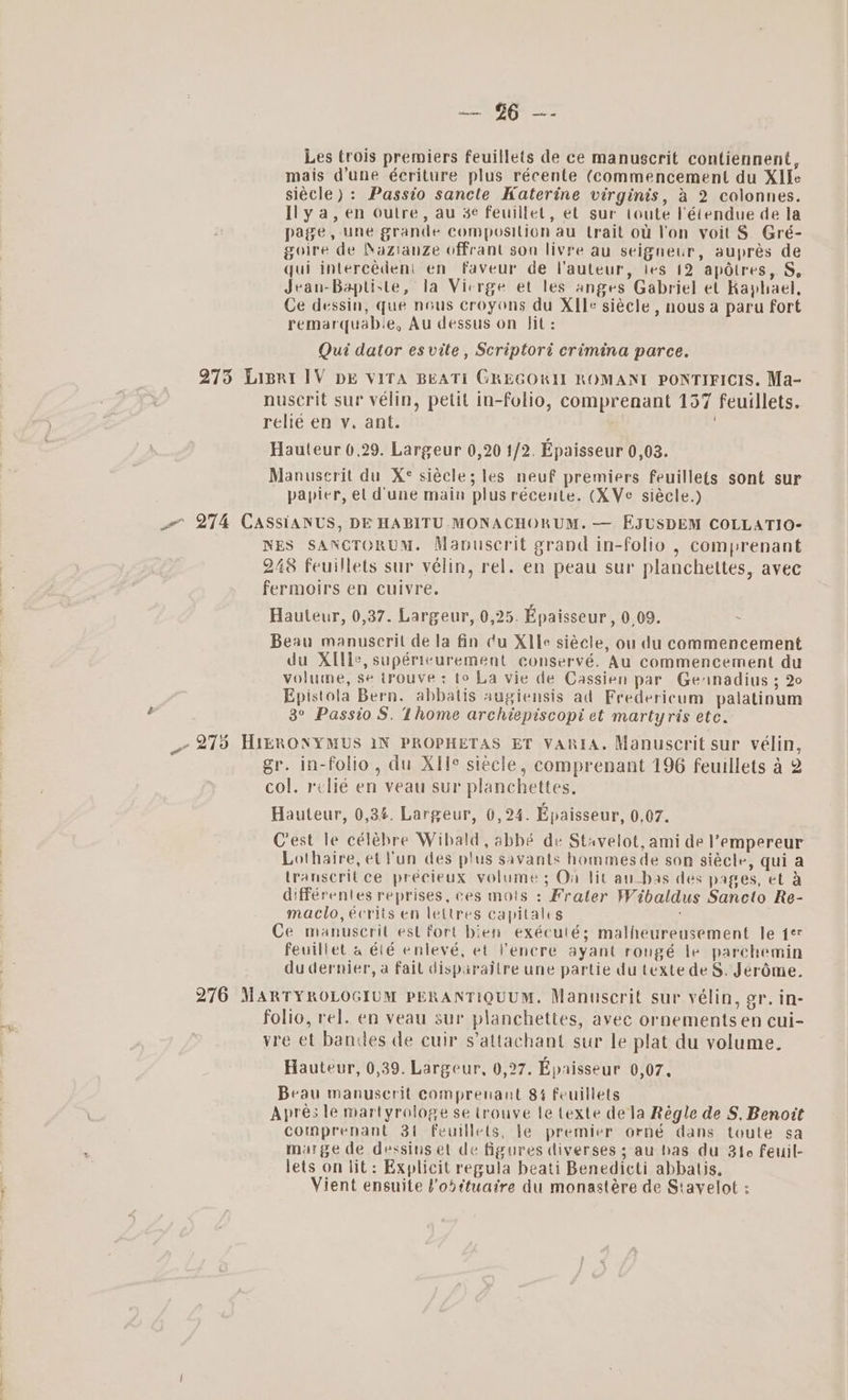 Bi 15 Se Les trois premiers feuillets de ce manuscrit contiennent, mais d’une écriture plus récente (commencement du XIle siécle) : Passio sancle Katerine virginis, &amp; 2 colonnes. Ily a, en Outre, au 3e feuillet, et sur toute létendue de la page, une grande composition au trait ol l'on yoit § Gré- goire de Nazianze offrant son livre au seigneur, auprés de qui intercédeni en faveur de l'auteur, jes 12 apdtres, S, Jean-Baptiste, la Vierge et les anges Gabriel et Kaphael, Ce dessin, que nous croyons du XIle siécle , nous a paru fort remarquab.e, Au dessus on Jit: Qui dator es vite , Scriptori crimina parce. 275 Liprat lV bE VITA BEATI GREGORIL ROMANI PONTIFICIS. Ma- nuscrit sur vélin, petit in-folio, comprenant 157 feuillets. relie en vy. ant. Hauteur 0,29. Largeur 0,20 1/2. Epaisseur 0,03. Manuscrit du X¢° siécle; les neuf premiers feuillets sont sur papier, el d'une main plus récente. (XVe siécle.) we 274 CASSIANUS, DE HABITU MONACHORUM. — EJUSDEM COLLATIO- NES SANCTORUM. Mapuscrit grand in-folio , comprenant 248 feuillets sur vélin, rel. en peau sur planchettes, avec fermoirs en Cuivre. Hauteur, 0,37. Largeur, 0,25. Epaisseur, 009. - Beau manuscril de la fin cu XIle siécle, ou du commencement du XIlle, supéricurement conservé. Au commencement du volume, se trouve: to La vie de Cassien par Gennadius ; 20 Epistola Bern. abbatis augiensis ad Fredericum palatinum 3° Passio S. Thome archiepiscopi et martyris ete. _ 275 HIERONYMUS IN PROPHETAS ET VARIA. Manuscrit sur vélin, gr. in-folio, du XIle siecle, comprenant 196 feuillets a 2 col. relié en veau sur planchettes. Hauteur, 0,34. Largeur, 0,24. Epaisseur, 0,07. Crest le célébre Wibald, abbé de Stavelot, ami de l’empereur Lothaire, et Yun des plus savants hommes de son siécle, qui a transcritce precieux volume ; On lit au_bas des pages, et a différentes reprises, ces mois : Frater Wibaldus Sanecto Re- maclo, écrits en lettres capitales Ce manusceril est fort bien exéculés; malheureusement le 1¢ feuillet a é(é enlevé, ef Venere ayant rongé le parchemin du dernier, a fail disparaitre une partie du textedeS. Jeréme. 276 MARTYROLOGIUM PERANTIQUUM. Manuscrit sur vélin, gr. in- folio, rel. en veau sur planchettes, avec ornements en cui- vre et bandes de cuir s’attachant sur le plat du volume. Hauteur, 0,39. Largeur, 0,27. Epaisseur 0,07, Beau manuscrit comprenant 84 feuillets Apres le martyrologe se trouve le texte dela Régle de S, Benoit comprenant 3t feulllets, le premier orné dans toute sa marge de dessins et de figures diverses ; au bas du 3fe feuil- lets on lit: Explicit regula beati Benedicti abbatis. Vient ensuite l’odttuaire du monastére de Stayelot :