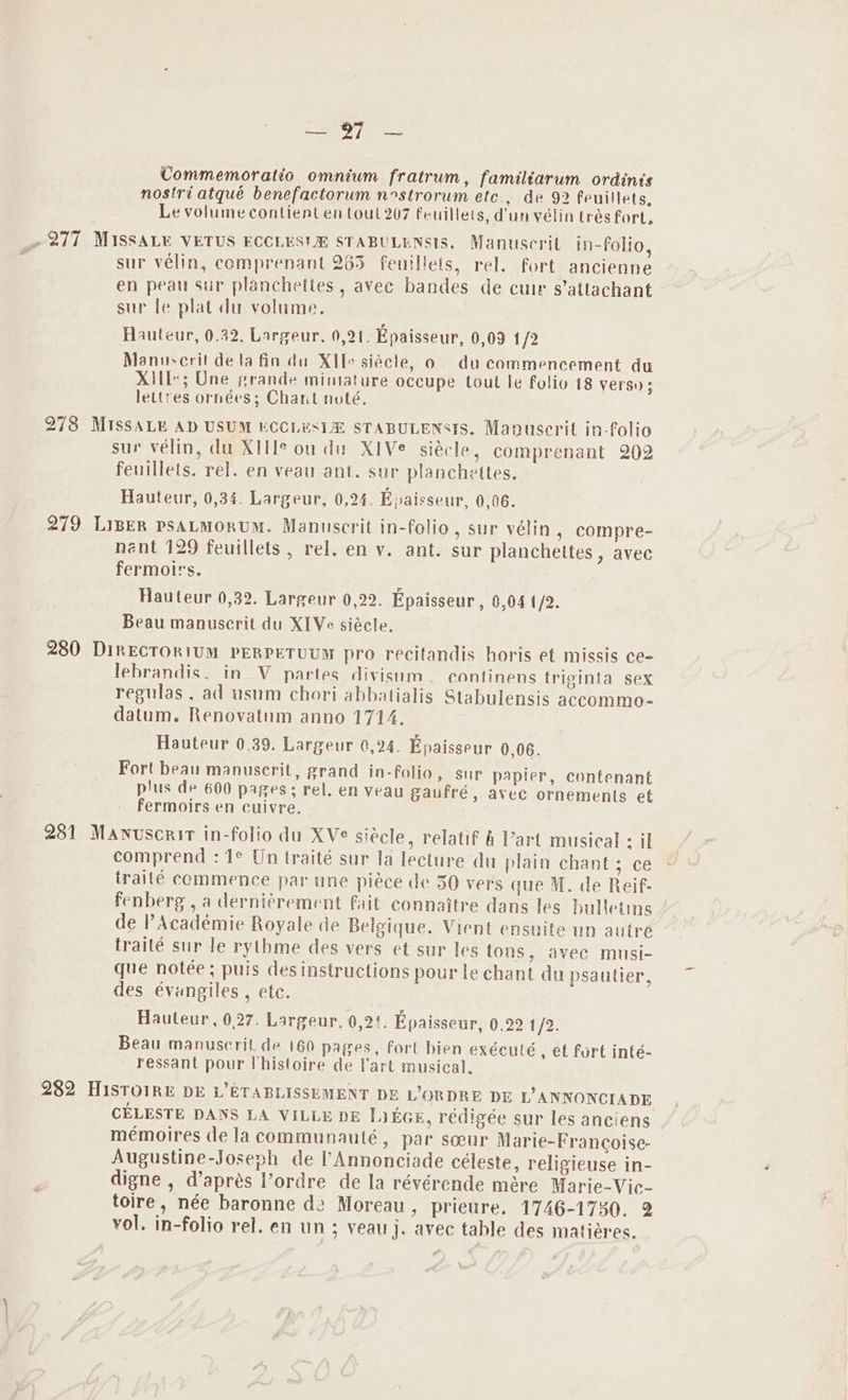 ak, ) Commemoratio omnium fratrum, familiarum ordinis nostri atqué benefactorum nstrorum etc., de 92 feuillets, Le volume contient en tout 207 feuillets, d'un vélin trés fort. ~ 277 MISSALE VETUS ECCLES! STABULENSIS. Manuscrit in-Folio, sur vélin, comprenant 2635 feuillets, rel. fort ancienne en peau sur planchettes , avec bandes de cuir s’attachant sur le plat du volume. Hauteur, 0.32, Largeur. 0,21. Epaisseur, 0,09 12 Mannescrit de la fin du XIfe siécle, o du commencement du XIlI*; Une grande minature occupe tout le folio 18 Versy 5 lettres ornées; Chant noté, 273 MISSALE AD USUM ECCLESIZ STABULENSIS. Manuscrit in-folio sur velin, du XIH° ou du XiVe siécle, comprenant 202 feuillets. rel. en veau ant. sur planchettes. Hauteur, 0,34. Largeur, 0,24. Epaisseur, 0,06. 279 LIBER PSALMORUM. Manuscrit in-folio, sur vélin , compre- nent 129 feuillets , rel. en y. ant. sur planchettes, avec fermolrs. Hauteur 0,32. Largeur 0,22. Epaisseur, 0,04 /2. Beau manuscrit du XIVe siécle. 280 DikECTORIUM PERPETUUM pro recitandis horis et missis ce- lebrandis, in V partes divisnm. econtinens triginta sex regulas , ad usum chori abbatialis Stabulensis accommo- datum. Renovatum anno 1714. | Hauteur 0.39. Largeur 0,24. Epaisseur 0,06. Fort beau manuserit, grand in-folio, sur papier, contenant plus de 600 pages; rel. en veau gaufré, avec ornements et fermoirs en cuivre. 281 Manuscrir in-folio du XVe siécle, relatif 4 Vart musical sil comprend : 1° Un traité sur la lecture du plain chant; ce traité commence par une piéce de 30 vers que M. de Reif- fenberg , a derni¢rement fait connaitre dans les bulletins de Académie Royale de Belgique. Vient ensuite un autre traité sur le rythme des vers et sur les tons, avec musi- que notée; puis des instructions pour le chant du psautier, des évungiles , etc. Hauteur, 0.27. Largeur, 0,2!. Epaisseur, 0,22 1/2. Beau manuscrit de 160 pages, fort bien exéculé , et fort inté- ressant pour lhistoire de lart musical. 282 HISTOIRE DE L’ETABLISSEMENT DE LORDRE DE L’ANNONCIADE CELESTE DANS LA VILLE DE LikGE, rédigée sur les anciens memoires dela communauté, par sceur Marie-Francoise- Augustine-Joseph de l’Annonciade céleste, religicuse in- digne , d’aprés l’ordre de la révérende mére Marie-Vic- toire, née baronne dz Moreau, prieure. 1746-1730. 2 vol. in-folio rel. en un; yeauj. avec table des matiéres.