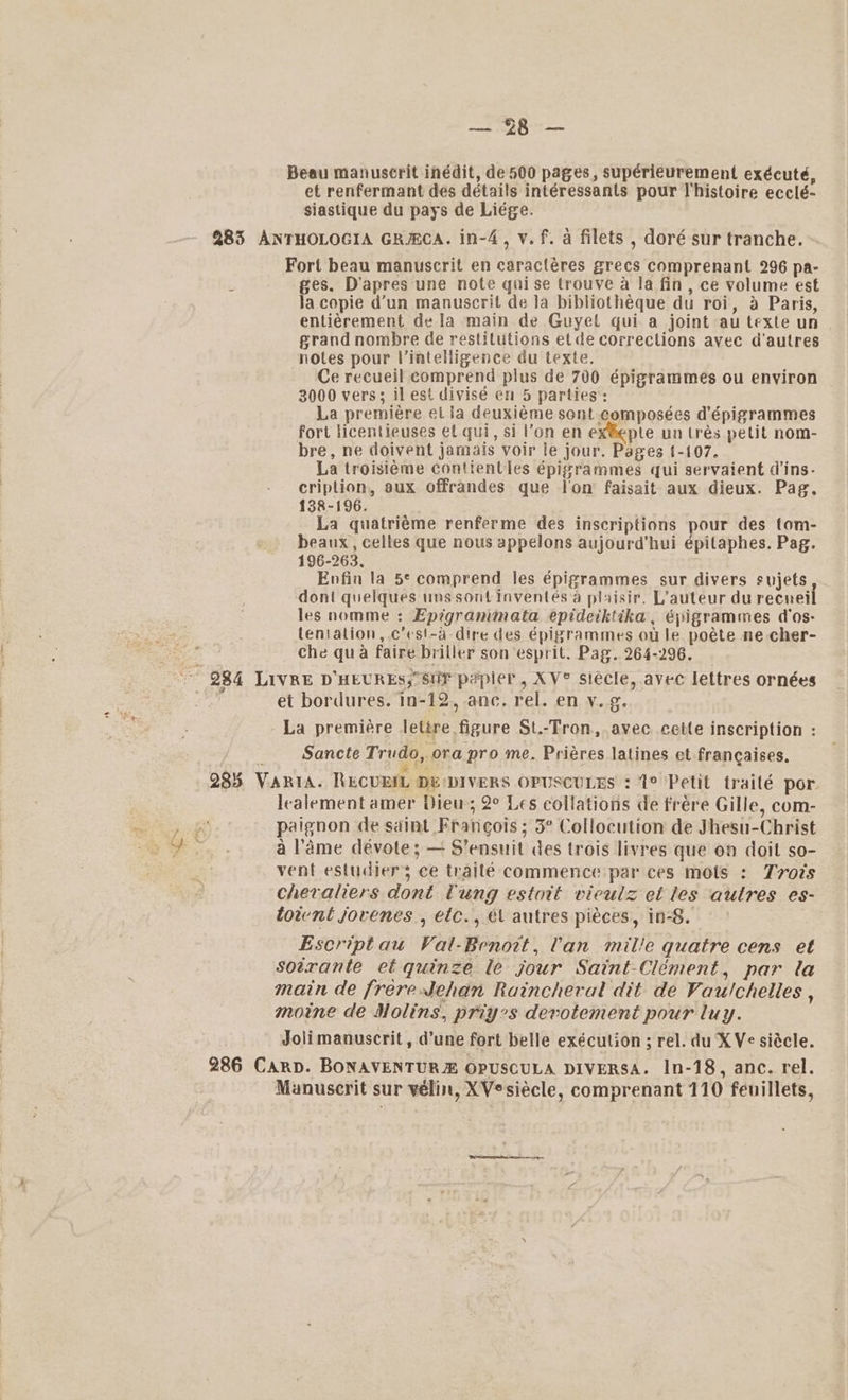 i. \ open Beau manuscrit inédit, de 500 pages, supérieurement exécuté, et renfermant des détails intéressants pour Vhistoire ecclé- siastique du pays de Liége. 285 ANTHOLOGIA GRHCA. in-4, v.f. a filets , doré sur tranche. Fort beau manuscrit en caracléres grecs comprenant 296 pa- ges. D’apres une note qui se trouve a la fin, ce volume est Ja copie d’un manuscrit de Ja bibliothéque du roi, a Paris, entiérement de la main de Guyel qui a joint au texte un grand nombre de restitutions etde corrections avec d'autres notes pour lVintelligence du texte. Ce recueil comprend plus de 700 épigrammes ou environ 3000 vers; il est divisé en 5 parties: La premiere et la deuxiéme sont composées d'épigrammes fort licentieuses et qui, si l’on en ex®eple un tres pel nom- bre, ne doivent jamais voir le jour. Pages 1-107. La troisiéme contientles épigrammes qui servaient d'ins- criplion, aux offrandes que lon faisait aux dieux. Pag. 138-196. La quatriéme renferme des inscriptions pour des tom- beaux, celles que nous appelons aujourd'hui épilaphes. Pag. 196-263, Enfin la 5° comprend les épigrammes sur divers sujets dont quelques uns sont inventeésa plaisir. L’auteur du recnei les nomme : Epigranimata epideiktika, épigrammes dos- lentalion, c’cs!-a-dire des épigrammes ou le poéte ne cher- : che qua faire briller son esprit. Pag. 264-296. ~~ 984 LIVRE D'HEURES, SUF papier, XV° siécle, avec lettres ornées et bordures. in-12, anc. rel. en v.g. La premiére lettre figure St.-Tron, avec cette inscription : Sancte Trudo, ora pro me. Priéres latines et francaises. 285. VARIA. RECUEIL DE DIVERS OPUSCULES : 1° Petit trailé por. lealement amer Dieu; 2° Les collations de frére Gille, com- ‘ paignon de saint Francois ; 3° Collocution de Jhesu-Christ ; a lame dévote; — S’ensuit des trois livres que on doit so- vent estudiers ce trailé commence par ces mots : Tvots cheraliers dont Tung estott vieulz et les autres es- toient jovenes , etc., é\ autres pieces, in-8. Escriptau Val-Benott, 'an mille quatre cens et soerante et quinze le jour Saint-Clément, par la main de frereehan Raincheral dit de Vau!chelles , moine de Nolins, priyes derotement pour luy. Jolimanuscrit, d’une fort belle exécution; rel. du X Ve siécle. 286 Carp. BONAVENTURE OPUSCULA DIVERSA. In-18, anc. rel. Manuscrit sur velin, XVesiécle, comprenant 110 feuillets, ‘ ' Ss 2