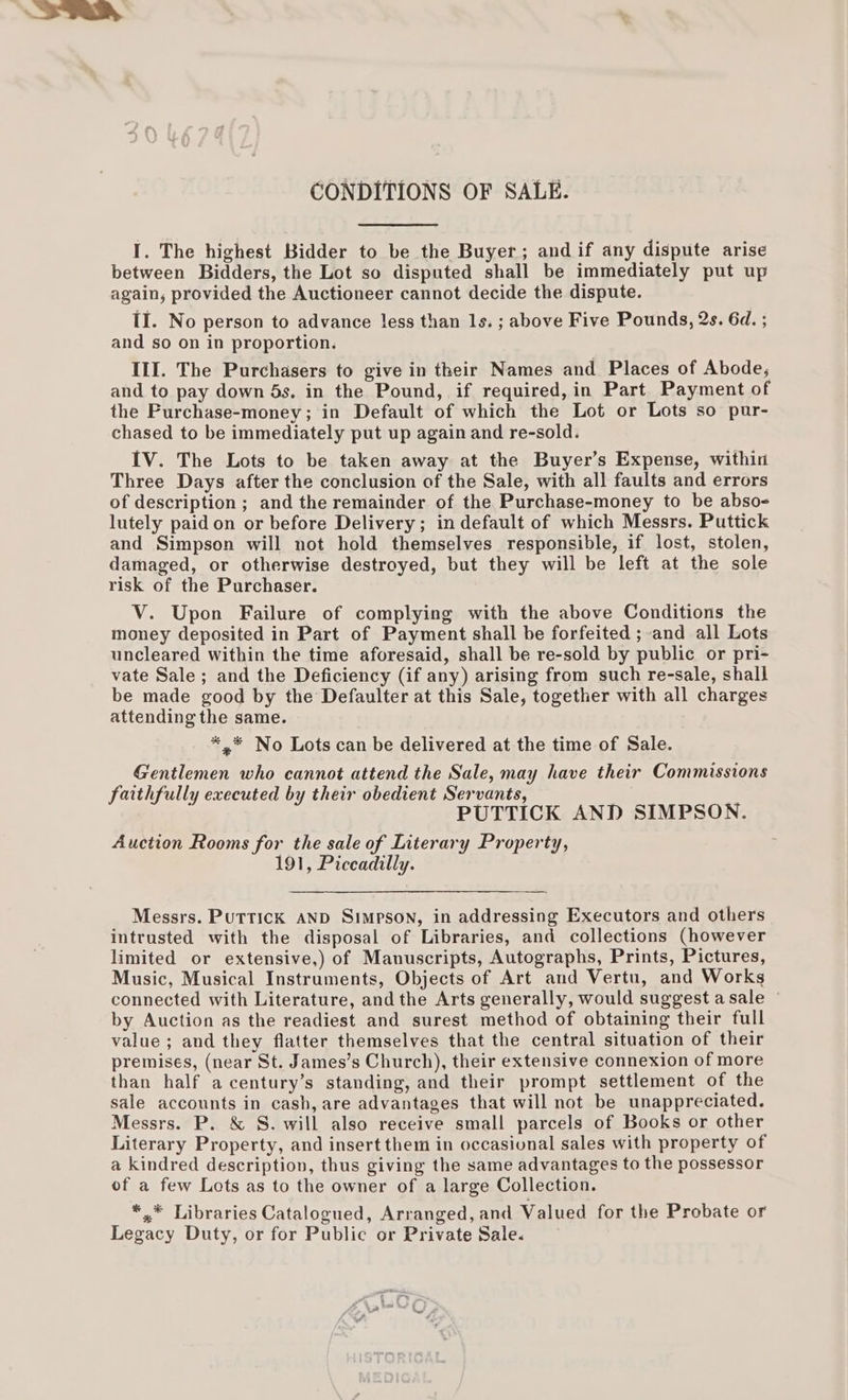 CONDITIONS OF SALE. I. The highest Bidder to be the Buyer; andif any dispute arise between Bidders, the Lot so disputed shall be immediately put up again, provided the Auctioneer cannot decide the dispute. If. No person to advance less than 1s. ; above Five Pounds, 2s. 6d. ; and so on in proportion. IlI. The Purchasers to give in their Names and Places of Abode, and to pay down 4s, in the Pound, if required, in Part Payment of the Purchase-money; in Default of which the Lot or Lots so pur- chased to be immediately put up again and re-sold. IV. The Lots to be taken away at the Buyer’s Expense, within Three Days after the conclusion of the Sale, with all faults and errors of description ; and the remainder of the Purchase-money to be abso- lutely paid on or before Delivery; in default of which Messrs. Puttick and Simpson will not hold themselves responsible, if lost, stolen, damaged, or otherwise destroyed, but they will be left at the sole risk of the Purchaser. V. Upon Failure of complying with the above Conditions the money deposited in Part of Payment shall be forfeited ; and all Lots uncleared within the time aforesaid, shall be re-sold by public or pri- vate Sale; and the Deficiency (if any) arising from such re-sale, shall be made good by the Defaulter at this Sale, together with all charges attending the same. *,.* No Lots can be delivered at the time of Sale. Gentlemen who cannot attend the Sale, may have their Commissions faithfully executed by their obedient Servants, | PUTTICK AND SIMPSON. Auction Rooms for the sale of Literary Property, 191, Piccadilly. Messrs. Puttick AND Simpson, in addressing Executors and others intrusted with the disposal of Libraries, and collections (however limited or extensive,) of Manuscripts, Autographs, Prints, Pictures, Music, Musical Instruments, Objects of Art and Vertu, and Works connected with Literature, and the Arts generally, would suggest a sale © by Auction as the readiest and surest method of obtaining their full value; and they flatter themselves that the central situation of their premises, (near St. James’s Church), their extensive connexion of more than half acentury’s standing, and their prompt settlement of the sale accounts in cash, are advantages that will not be unappreciated. Messrs. P. &amp; S. will also receive small parcels of Books or other Literary Property, and insert them in occasiunal sales with property of a kindred description, thus giving the same advantages to the possessor of a few Lots as to the owner of a large Collection. *.* Libraries Catalogued, Arranged, and Valued for the Probate or Legacy Duty, or for Public or Private Sale.