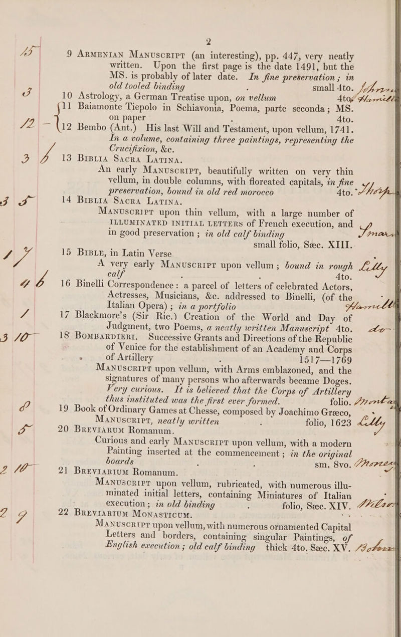 eo 9 ArmuNIAN Manuscripr (an interesting), pp. 447, very neatly written. Upon the first page is the date 1491, but the MS. is probably of later date. In fine preservation ; in old tooled binding ; small 4to Lo a J 10 Astrology, a German Treatise upon, on vellum St0f Marri lie 11 Baiamonte Tiepolo in Schiavonia, Poema, parte seconda; MS. on paper : Ato. ya Re . Bembo (Ant.) His last Will and Testament, upon vellum, 1741. In a volume, containing three paintings, representing the Crucifixion, &amp;e. 3 ye 13 Brpura Sacra Larrna. An early Manuscript, beautifully written on very thin vellum, in double columns, with floreated capitals, in fine of iy preservation, bound in old red morocco Ato. Cale a 14 Breura Sacra Latina. Manuscript upon thin vellum, with a large number of ILLUMINATED INITIAL LETTERS of French execution, and x ) in good preservation ; in old calf binding FRO small folio, Sec. XIII.. S 15 Brpeue, in Latin Verse A very early Manuscript upon vellum; Jound in rough ae calf : , Ato. “ os 16 Binelli Correspondence : a parcel of letters of celebrated Actors, Actresses, Musicians, &amp;c. addressed to Binelli, (of the Italian Opera) ; in a portfolio / 17 Blackmore’s (Sir Ric.) Creation of the World and Day of Judgment, two Poems, a neatly written Manuscript 4to. BU0T 13 BomBarpierr. Successive Grants and Directions of the Republic of Venice for the establishment of an Academy and Corps . of Artillery ; 16171769 Manuscript upon vellum, with Arms emblazoned, and the signatures of many persons who afterwards became Doges. Fery curious. It is believed that the Corps of Artillery Lo- | thus instituted was the first ever formed. folio. Jhon ad df? 19 Book of Ordinary Games at Chesse, composed by Joachimo Greeco, + Manuscript, neatly written é folio, 1623 Lkly | oo 20 Brevrarum Romanum. | Curious and early Manuscript upon vellum, with a modern Painting inserted at the commencement ; in the original boards : ; sm. 8vo, “477zee | 2\f6 | 21 Breviartum Romanum. &gt; | MANuscRIPT upon vellum, rubricated, with numerous illu- minated initial letters, containing Miniatures of Italian | : execution ; in old binding folio, See. XIV. PZee4 a v4 22 Breviarium Monasticum. oe Manvscripr upon vellum, with numerous ornamented Capital Letters and borders, containing singular Paintings, of Hnglish execution ; old calf binding thick 4to. See. XV. /“JoZe: