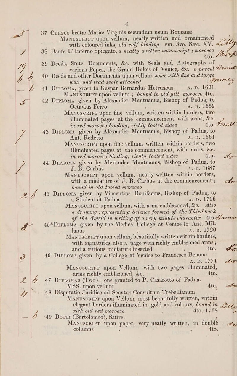 I” 3 Ae 47, a7 4 37 Cursus beate Marie Virginis secundum usum Romanz with coloured inks, old calf binding sm. 8yo. Sec. XV. 38 Dante L’ Inferno Spiegato, a neatly written manuscript ; morocco ae Ato. Jbrip 39 Deeds, State Documents, &amp;c. with Seals and Autographs of various Popes, the Grand Dukes of Venice, &amp;c. a parce 40 Deeds and other Documents upon vellum, some with fine and large wax and lead seals attached 41 Dretoma, given to Gaspar Bernardus Hetruscus A. D,1621 Manuscript upon vellum ; bound in old gilt morocco Ato. 42 Drptoma given by Alexander Mantuanus, Bishop of Padua, to Octavius Ferro : A. D. 1659 Manuscript upon fine vellum, written within borders, two illuminated pages at the commencement with arms, &amp;c. in red morocco binding, richly tooled sides Ato. Sreth! 43 DipLoma given by Alexander Mantuanus, Bishop of Padua, to Ant. Redetto : A. D. 1661 Manuscript upon fine vellum, written within borders, two illuminated pages at the commencement, with arms, &amp;c. in red morocco binding, richly tooled sides 4to. a 44 Drpe.oma given by Alexander Mantuanus, Bishop of Padua, to J. B. Carbus AND BLO8/ Manuscript upon vellum, neatly written within borders, with a miniature of J. B. Carbus at the commencement; 24, bound in old tooled morocco 45 Drpioma given by Vincentius Bonifacius, Bishop of Padua, to a Student at Padua ; AY D1 706 Manuscript upon vellum, with arms emblazoned, &amp;c. Also a drawing representing Science formed of the Third book of the Aineid in writing of avery minute character Ato .A/norees 45*DipLoma given by the Medical College at Venice to Ant. Mil- lanus : A. D. 1720 Manuscript upon vellum, beautifully written within borders, with signatures, also a page with richly emblazoned arms ; and a curious miniature inserted , Ato. ES. 46 Drptoma given by a College at Venice to Francesco Benone A.D.1771 sam Manuscripr upon Vellum, with two pages illuminated, arms richly emblazoned, &amp;c. ‘ Ato. 47 DipLtomas (Two); one granted to P. Casarotto of Padua. | MSS. upon vellum Ato. 2&amp;2 48 Disputatio Juridica ad Senatus-Consultum Trebellianum ' Manvscrret upon Vellum, most beautifully written, within elegant borders illuminated in gold and colours, bound in tz, 4 rich old red morocco : 4to. 1768 wv ‘49 Dorri (Bartolomeo), Satire. &lt; MANUscRIPT upon paper, very neatly written, in doublé columns ‘ Ato.