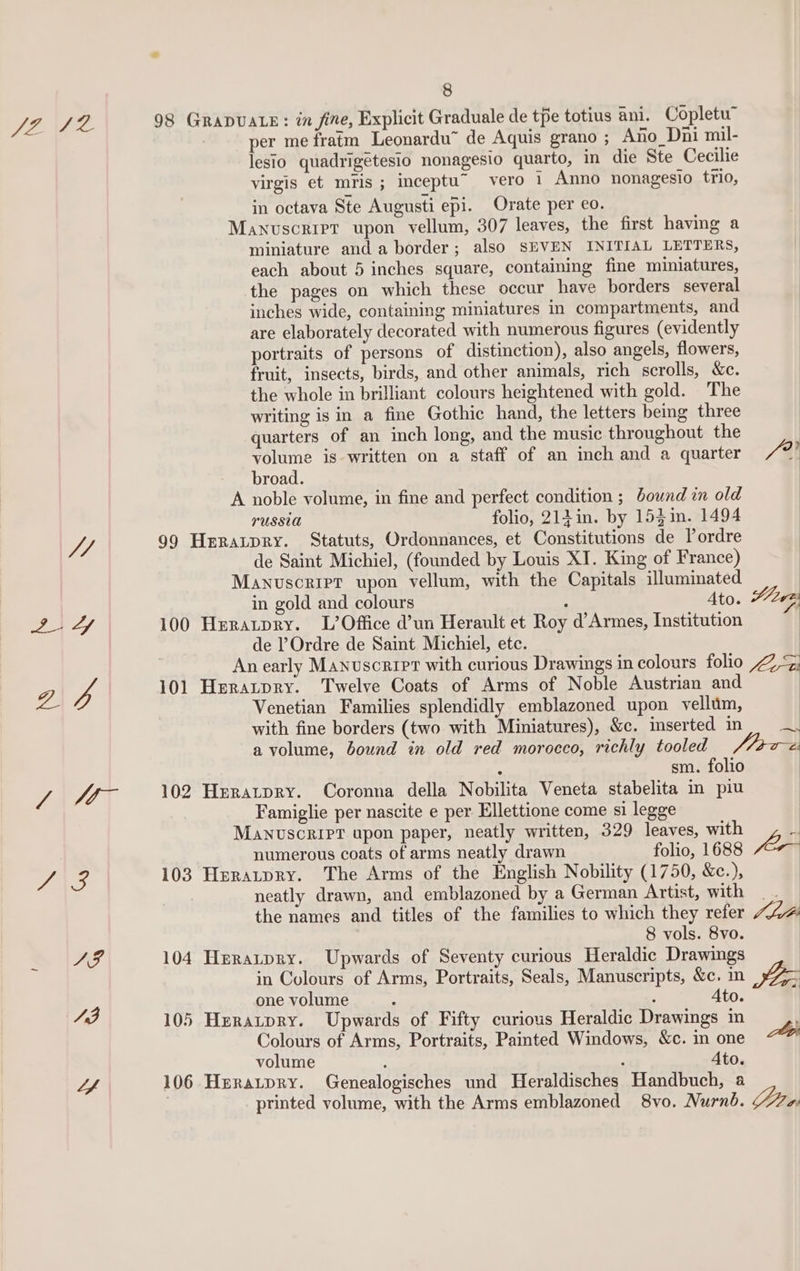 AF Lee 98 GRADUALE: in fine, Explicit Graduale de tpe totius ani. Copletur per me fratm Leonardu™ de Aquis grano ; Ano_Dni mil- lesio quadrigetesio nonagesio quarto, in die Ste Cecilie virgis et mis ; inceptu” vero 1 Anno nonagesio trio, in octava Ste Augusti epi. Orate per eo. Manuscript upon vellum, 307 leaves, the first having a miniature and a border; also SEVEN INITIAL LETTERS, each about 5 inches square, containing fine miniatures, the pages on which these occur have borders several inches wide, containing miniatures in compartments, and are elaborately decorated with numerous figures (evidently portraits of persons of distinction), also angels, flowers, fruit, insects, birds, and other animals, rich scrolls, &amp;c. the whole in brilliant colours heightened with gold. The writing is in a fine Gothic hand, the letters being three quarters of an inch long, and the music throughout the volume is written on a staff of an inch and a quarter - broad. A noble volume, in fine and perfect condition ; bound in old PUSSUA folio, 213 in. by 153in. 1494 7 99 Heratpry. Statuts, Ordonnances, et Constitutions de Pordre de Saint Michiel, (founded by Louis XI. King of France) Manuscript upon vellum, with the Capitals illuminated in gold and colours : Ato. 2-4 100 Huratpry. L’Office d’un Herault et Roy d’Armes, Institution de Ordre de Saint Michiel, etc. 2 p 101 Heratpry. Twelve Coats of Arms of Noble Austrian and Venetian Families splendidly emblazoned upon vellum, with fine borders (two with Miniatures), &amp;c. inserted in a volume, bound in old red morocco, richly tooled ; sm. folio aw at 102 Hnratpry. Coronna della Nobilita Veneta stabelita in piu Famiglie per nascite e per Ellettione come si legge Manuscript upon paper, neatly written, 329 leaves, with numerous coats of arms neatly drawn folio, 1688 SAS 103 Heratpry. The Arms of the English Nobility (1750, &amp;c.), neatly drawn, and emblazoned by a German Artist, with the names and titles of the families to which they refer 8 vols. 8vo. AF 104 Heratpry. Upwards of Seventy curious Heraldic Drawings in Colours of Arms, Portraits, Seals, Manuscripts, &amp;c. in one volume : ‘ “ 105 Heratpry. Upwards of Fifty curious Heraldic Drawings in Colours of Arms, Portraits, Painted Windows, &amp;c. in one volume Ato. Lf 106 Herarpry. Genealogisches und Temldinches, Handbuch, a Yl i0e —“— a