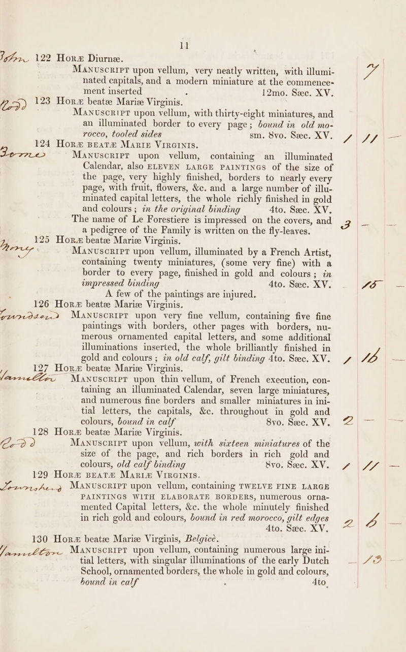 lj oe 122 Hor Diurne. Manvuscripr upon vellum, very neatly written, with illumi- nated capitals, and a modern miniature at the commence- ment inserted : 12mo. Sec. XV. 25) 123 Hor beatze Marie Virginis. | Mantscripr upon vellum, with thirty-eight miniatures, and an illuminated border to every page; bound in old mo- rocco, tooled sides sm. 8vo. Sec. XV. 124 Horm@ peat#® Marip VIRGINIS. Lewe&gt; MaNuscripT upon vellum, containing an illuminated Calendar, also ELEVEN LARGE PAINTINGS of the size of the page, very highly finished, borders to nearly every page, with fruit, flowers, &amp;c. and a large number of illu- minated capital letters, the whole richly finished in gold and colours ; in the original binding Ato. Sec. XV. The name of Le Forestiere is impressed on the covers, and a pedigree of the Family is written on the fly-leaves. Ly 125 Hor beatz Marie Virginis. WA MANUSCRIPT upon vellum, illuminated by a French Artist, containing twenty miniatures, (some very fine) with a border to every page, finished in gold and colours; in empressed binding 4to. Sec. XV. A few of the paintings are injured. 126 Hor beatee Maric Virginis. (qv7tode2,.2 Manuscript upon very fine vellum, containing five fine paintings with borders, other pages with borders, nu- merous ornamented capital letters, and some additional illuminations inserted, the whole brilliantly finished in gold and colours ; 2 old calf, gilt binding 4to. Sec. XV. 127 Hor beate Marie Virginis. Z ~ Manuscrier upon thin vellum, of French execution, con- taining an illuminated Calendar, seven large miniatures, and numerous fine borders and smaller miniatures in ini- tial letters, the capitals, &amp;c. throughout in gold and colours, bound in calf Svo. Sec. XV. 128 Hor beate Marie Virginis. Cr o Manuscript upon vellum, with sixteen miniatures of the size of the page, and rich borders in rich gold and colours, old calf binding Svo. Sec. XV. 129 Horm BeaTt# Marim Vireinis. Jo2-719he.9 Manuscripr upon vellum, containing TWELVE FINE LARGE PAINTINGS WITH ELABORATE BORDERS, numerous orna- mented Capital letters, &amp;c. the whole minutely finished in rich gold and colours, bound in red morocco, gilt edges Ato. Sec. XV. 130 Hor beatee Marie Virginis, Belgice. — is Ltz&gt;— Manuscript upon vellum, containing numerous large ini- tial letters, with singular illuminations of the early Dutch School, ornamented borders, the whole in gold and colours, bound in calf : 4to. ye 17/7 JO \ =