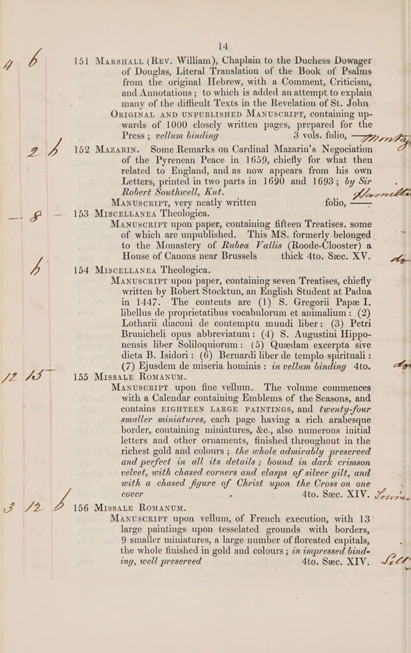 4 ve 151 Marswatt (Rev. William), Chaplain to the Duchess Dowager of Douglas, Literal Translation of the Book of Psalms from the original Hebrew, with a Comment, Criticism, and Annotations ; to which is added an attempt to explain many of the difficult Texts in the Revelation of St. John ORIGINAL AND UNPUBLISHED MANUSCRIPT, containing up- wards of 1000 closely written pages, prepared for the Press ; vellum binding 3 vols. folio, —yz» 2 4 152 Mazarin. Some Remarks on Cardinal Mazarin’s Negociation oF of the Pyrenean Peace in 1659, chiefly for what then related to England, and as now appears from his own Letters, printed in two parts in 1690 and 1693; by Sir ‘ Robert Southwell, Knt. J votln Manuscript, very neatly written folio, _. £ — 153 Miscrrianna Theologica. MANvscriPt upon paper, containing fifteen Treatises, some of which are unpublished. This MS. formerly belonged to the Monastery of Rubea Vallis (Roode-Clooster) a js House of Canons near Brussels thick 4to. Sec. XV. yy 154 MisceLLansa Theologica. MANUSCRIPT upon paper, containing seven Treatises, chiefly written by Robert Stocktun, an English Student at Padua in 1447. The contents are (1) S. Gregori Pape I. libellus de proprietatibus vocabulorum et animalium: (2) Lotharii diaconi de contemptu mundi liber: (3) Petri Brunicheli opus abbreviatum: (4) S. Augustini Hippo- nensis liber Soliloquiorum: (5) Queedam excerpta sive dicta B. Isidori: (6) Bernardi liber de templo spirituali : . ha (7) Ejusdem de miseria hominis: in vellum binding Ato. Aes JZ pd 155 MissaLe Romanum. “7. Manuscriet upon fine vellum. The volume commences ' with a Calendar containing Emblems of the Seasons, and contains EIGHTEEN LARGE PAINTINGS, and twenty-four smaller miniatures, each page having a rich arabesque border, containing miniatures, &amp;c., also numerous initial letters and other ornaments, finshed throughout in the richest gold and colours ; the whole admirably preserved and perfect in all its details ; bound in dark crimson velvet, with chased corners and clasps of silver gilt, and with a chased figure u Christ upon the Cross on one We cover Ato. Sec. XIV. 1%), 5/0, f2 156 MissaLeE Romanum. Manuscript upon vellum, of French execution, with 13° large paintings upon tesselated grounds with borders, 9 smaller miniatures, a large number of floreated capitals, the whole finished in gold and colours ; ix impressed bind- ing, well preserved 4to. Sec. XIV. JZC7' “se