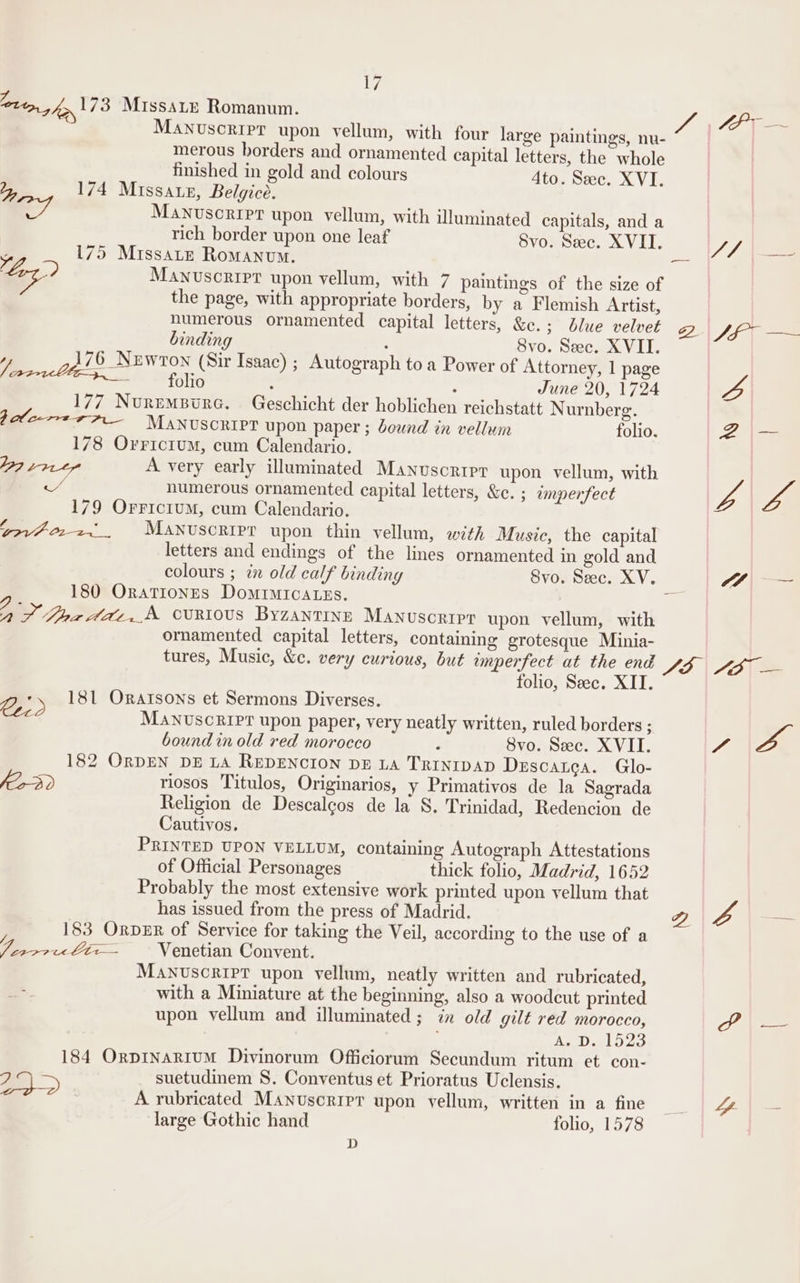 V7 lott, , fy 173 MissaLe Romanum. fF ~ MANuscripr upon vellum, with four large paintings, nu- merous borders and ornamented capital letters, the whole Ly 174 M ny my gold and colours 4to. Sec. XVI. = y ISSALE, elguce. Manuscript upon vellum, with illuminated capitals, and a rich border upon one leaf Svo. Sec. XVII. JL . E 175 Missate Romanum. Pe “J Log) Manuscript upon vellum, with 7 paintings of the size of the page, with appropriate borders, by a Flemish Artist, numerous ornamented capital letters, &amp;c.; blue velvet 2. ff, = binding : Svo. Sec. XVII. “) 176 Nuwron (Sir Isaac) ; Autograph to a Power of Attorney, 1 page = folio : ; June 20, 1724 2 177 NurmemBurc. Geschicht der hoblichen reichstatt Nurnberg. Bole-m-=4A— Manuscript upon paper ; deund in vellum folio. a 178 Orricium, cum Calendario. M37 11 ty A very early illuminated Manuscript upon vellum, with = numerous ornamented capital letters, &amp;c. ; imperfect VA ta 179 OFrriciuM, cum Calendario. rovi-022~_. MANnusoript upon thin vellum, with Music, the capital letters and endings of the lines ornamented in gold and colours ; in old calf binding Svo. Sec. XV. A \ 180 Orationes Domimica.zs. 7 ° Oe ean CURIOUS ByZANTINE Manuscript upon vellum, with ornamented capital letters, containing grotesque Minia- tures, Music, &amp;c. very curious, but imperfect at the end SE \|\AD( = folio, Seec. XII. 2.) 181 Oratsons et Sermons Diverses. MANUSCRIPT upon paper, very neatly written, ruled borders ; Se bound in old red morocco F 8vo. Sec. XVII. “a 182 ORDEN DE LA REDENCION DE LA TRINIDAD Descatca. Glo- oD riosos Titulos, Originarios, y Primativos de la Sagrada Religion de Descalgos de la S. Trinidad, Redencion de Cautivos. PRINTED UPON VELLUM, containing Autograph Attestations of Official Personages thick folio, Madrid, 1652 Probably the most extensive work printed upon vellum that has issued from the press of Madrid. Q fo — 183 ORDER of Service for taking the Veil, according to the use of a a Venetian Convent. Manuscript upon vellum, neatly written and rubricated, with a Miniature at the beginning, also a woodcut printed upon vellum and illuminated ; in old gilt red morocco, Py fi Vien): A. D. 1523 184 Orpinarium Divinorum Officiorum Secundum ritum et con- a&gt; suetudinem 8. Conventus et Prioratus Uclensis. A rubricated MANusoripr upon vellum, written in a fine A large Gothic hand folio, 1578 D