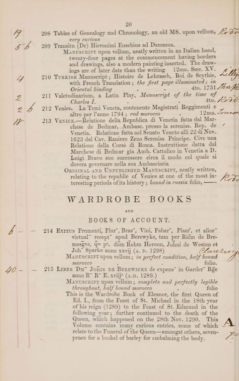 49 208 Tables of Genealogy and Chronology, an old MS. upon vellum, faD or very curious ra B 209 Transitu (De) Hieronimi Eusebius ad Damasus. Manuscript upon vellum, neatly written in an Italian hand, twenty-four pages at the commencement having borders and drawings, also a modern painting inserted. The draw- | ings are of later date than the writing 12mo. Sze. xy; o My, Lf 210 TuRKIsH Manuscript ; Histoire de Lehraseb, Roi de Scythie, with French Translation ; the first page illuminated ; in Oriental binding ; : on 1731 Ji fo 211 Valetudinarium, a Latin Play, Manuscript of the time of a 4 Charles I. Ato. £29 oF 2 rf 212 Venice. La Temi Veneta, contenente Magistrati Reggimenti e altro per l’anno 1794 ; red morocco ; 12mo. Zezagr UP- 213 VeN1cE.—Relatione della Republica di Venetia fatta dal Mar- chese de Bedmar, Ambase. presso la sereniss. Rep. de / Venetia. Relatione fatta nel Senato Veneto alli 22 di Nov. 1623 dal Cay. Raniero Zeno Sereniss Principe. Cive una Relatione della Corsé di Roma. Instruttione datta dal Marchese di Bedmar gia Amb. Cattolico in Venetia a D. Luigi Bravo suo successore eirca il modo col quale si dovera governare nella sua Ambasciaria OriciInaL ayp UNPUBLISHED Manuscript, neatly written, relating to the republic of Venice at one of the most in- AE. teresting periods ofits history ; bound tm russia folio, ii WARDROBE BOOKS AND BOOKS OF ACCOUNT. Pf — — 214 Exrrus Fromenti, Flor, Bras’, Vini, Fabar’, Pisar, et alior~ victual” recept™ apud Berewyke, tam per Ricm de Bre- mesgve, Q= pr. dnm Robm Heroun, Johni de Weston et Joh” Sparke anno xxvij (A. D. 1298) fiend ManuscriPtT upon vellum; in perfect condition, half bound MOTOCCO : ; folio. ZCE-— — 215 Liser Du” Jouis pz Berrwiexe de expens in Garder” Rge anno R™ Ro E. xvi? (4.d. 1289.) Manvsczriet upon vellum; complete and perfectly legible throughout, half bound morocco : folio This is the Wardrobe Book of Eleanor, the first Queen of Ed. I., from the Feast of St. Michael in the 18th year of his reign (1289) to the Feast of St. Edmund in the following year; further continued to the death of the Queen, which happened on the 28th Nov. 1290. This Volume contains many curious entries, some of which A relate to the Funeral of the Queen—amongst others, seven- | pence for a bushel of barley for embalming the body. Ve .