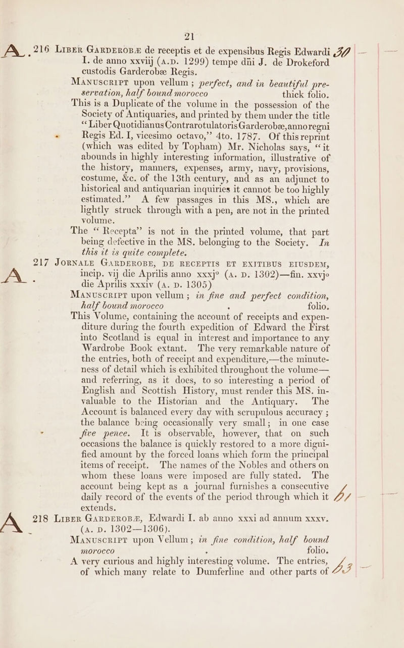 AX_ 216 Liser GarpEros® de receptis et de expensibus Regis Edwardi 37 — &gt; I. de anno xxviij (A.D. 1299) tempe diii J. de Drokeford custodis Garderobe Regis. Manvuscrirr upon vellum ; perfect, and in beautiful pre- servation, half bound morocco thick folio. This is a Duplicate of the volume in the possession of the Society of Antiquaries, and printed by them under the title “ Liber Quotidianus Contrarotulatoris Garderobee,anno regni - Regis Ed. I, vicesimo octavo,” 4to. 1787. Of this reprint (which was edited by Topham) Mr. Nicholas says, “ it abounds in highly interesting information, illustrative of the history, manners, expenses, army, navy, provisions, costume, &amp;c. of the 13th century, and as an adjunct to historical and antiquarian inquiries it cannot be too highly estimated.” A few passages in this MS., which are lightly struck through with a pen, are not in the printed volume. The “ Recepta” is not in the printed volume, that part being defective in the MS. belonging to the Society. In this it is quite complete. 217 JORNALE GARDEROBE, DE RECEPTIS ET EXITIBUS EIUSDEM, A. incip. vij die Aprilis anno xxxj° (a. D. 1362)—fin. xxyjo : die Aprilis xxxiv (A. D. 1305) Manuscript upon vellum ; in fine and perfect condition, half bound morocco : folio. This Volume, containing the account of receipts and expen- diture during the fourth expedition of Edward the First into Scotland is equal in interest and importance to any Wardrobe Book extant. The very remarkable nature of the entries, both of receipt and expenditure,—the minute- ness of detail which is exhibited throughout the volume— and referring, as it does, to so interesting a period of English and Scottish History, must render this MS. in- valuable to the Historian and the Antiquary. The Account is balanced every day with scrupulous accuracy ; the balance being occasionally very small; im one case ° five pence. It is observable, however, that on such occasions the balance is quickly restored to a more digni- fied amount by the forced loans which form the principal items of receipt. The names of the Nobles and others on whom these loans were imposed are fully stated. The account being kept as a journal furnishes a consecutive vA daily record of the events of the period through which it /7/ extends. 218 Liner GARDEROB#, Edwardi I. ab anno xxxi ad annum xxxy. (a. D. 1302—1306). Manuscript upon Vellum; 7 fine condition, half bound morocco ; folio. A very curious and highly interesting volume. The entries, ZL. ‘y of which many relate to Dumferline and other parts of J _