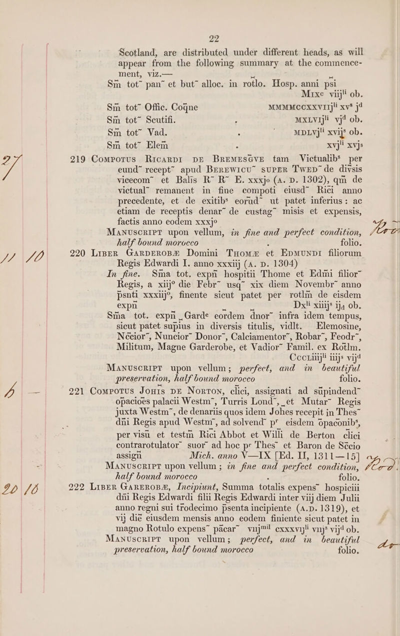 Scotland, are distributed under different heads, as will appear from the following summary at the commence- ment, vizZ.— v4 s Sm tot™ pan” et but alloc. in rotlo. Hosp. anni psi Mixe viij!' ob. Sm tot” Offic. Cogne MMMMCCOXXVITj!! xv* 34 Sm tot™ Scutifi. : MXLYJj!i_ vj4 ob. Sm tot” Vad. : ~ MDLyj!' xvijs ob. Sm tot” Elem : xvj't xvjs a 219 Comporus Ricarpr DE BremMes@ve tam Victualib’ per eund” recept™ apud Berewicu” supER Twep’ de diysis vicecom™ et Balis RX RX E. xxxjo (a. D. 1302), qm de victual” remanent in fine compoti eiusd~ Rici anno precedente, et de exitib’ eorud~ ut patet inferius: ac etiam de receptis denar~ de custag~ misis et expensis, factis anno eodem xxxj° Manuscript upon vellum, in fine and perfect condition, half bound morocco ; folio. J/ Subs 220 Liner GarpEROB# Domini Tuomm et Epmunnpri filiorum Regis Edwardi I. anno xxxiij (a. D. 1304) eoee ee Militum, Magne Garderobe, et Vadior~ Famil. ex Rotlm. Cocriiiy! ys vij4 Manuscript upon vellum; perfect, and in beautiful preservation, half bound morocco folio. Db ae 221 Compotus Jonts DE Norton, clici, assignati ad supindend™ opacioes palacii Westm™, Turris Lond”, et Mutar~ Regis juxta Westm’, de denariis quos idem Johes recepit in Thes™ dni Regis apud Westm’, ad solvend” p eisdem Opaconib‘, per visu et testm Rici Abbot et Willi de Berton clici contrarotulator’ suor ad hoc pr Thes’ et Baron de Sécio | assign Mich. anno V—IX (Ed. I, 1311—15] ~ MANvuscrier upon vellum ; in fine and perfect condition, half bound morocco ; folio. IO 6 222 LIBER GAREROBA, Incipiunt, Summa totalis expens~ hospiciii dni Regis Edwardi filii Regis Edwardi inter viij diem Julii anno regni sui trodecimo psenta incipiente (A.D. 1319), et vij dié eiusdem mensis anno eodem finiente sicut patet in magno Rotulo expens™ pacar™ vuy™! exxxvij!! vinjs vij ob. Manuscript upon vellum; perfect, and in beautiful preservation, half bound morocco folio. ford.
