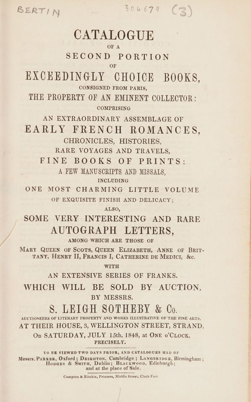 OF A SECOND PORTION O EXCHEDINGLY CHOICE BOOKS, THE PROPERTY OF AN EMINENT COLLECTOR : COMPRISING AN EXTRAORDINARY ASSEMBLAGE OF KARLY FRENCH ROMANCES, CHRONICLES, HISTORIES, RARE VOYAGES AND TRAVELS, VN EBOOKS. OF oP RINT S.: A FEW MANUSCRIPTS AND MISSALS, INCLUDING ONE MOST CHARMING LITTLE VOLUME OF EXQUISITE FINISH AND DELICACY; ALSO, SOME VERY INTERESTING AND RARE AUTOGRAPH LETTERS, AMONG WHICH ARE THOSE OF MARY QUEEN OF SCOTS, QUEEN ELIZABETH, ANNE OF BRIT- TANY, HENRY IJ, FRANCIS I, CATHERINE DE MEDICI, &amp;c. WITH AN EXTENSIVE SERIES OF FRANKS. WHICH WILL BE SOLD BY AUCTION, BY MESSRS. S. LEIGH SOTHEBY &amp; Co. AUCTIONEERS OF LITERARY PROPERTY AND WORKS ILLUSTRATIVE OF THE FINE ARTS, AT THEIR HOUSE, 3, WELLINGTON STREET, STRAND, On SATURDAY, JULY 15th, 1848, at ONE o’CLocK, PRECISELY. TO BE VIEWED TWO DAYS PRIOR, AND CATALOGUES HAD OF Messrs. Parker, Oxford; Derauton, Cambridge ; Lanesrines, Birmingham ; Hopvees &amp; SmitH, Dublin; Buackwoop, Edinburgh; and at the place of Sale. Compton &amp; Ritchie, Printers, Middle Street, Cloth Fair.