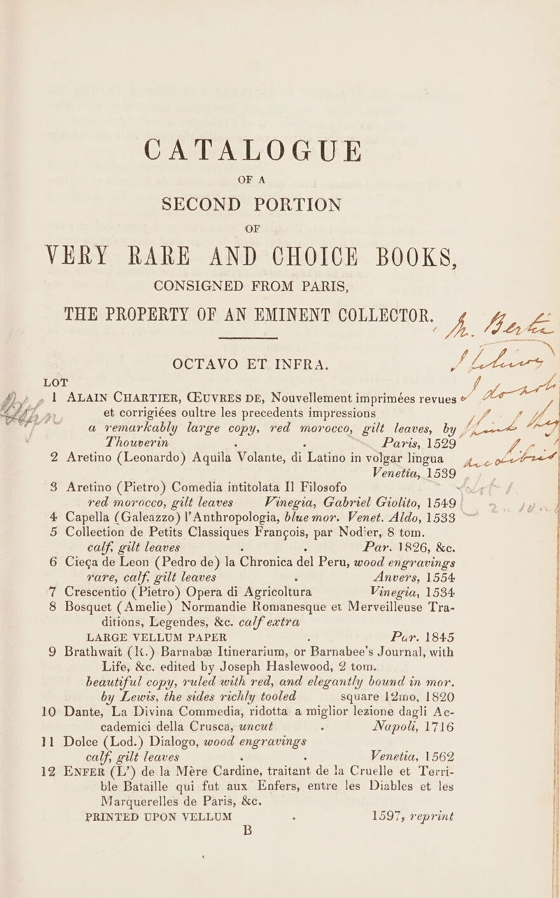 OF A SECOND PORTION OF VERY RARE AND CHOICE BOOKS, CONSIGNED FROM PARIS, THE PROPERTY OF AN EMINENT COLLECTOR. A 4h te pit HA git eS OCTAVO ET INFRA. Df eee LOT 4). Z 1 ALAIN CHARTIER, C2UVRES DE, Nouvellement i imprimées revues &amp; dey “76, re et corrigiées oultre les precedents impressions ‘Yf, ‘itt a remarkably large copy, red morocco, gilt leaves, by | fond FI We Thouverin Paris, BAT ves 2 Aretino (Leonardo) Aquila Volante, di atino | in volgar lingua Venetia, 1539 ~~ 3 Aretino (Pietro) Comedia intitolata I] Filosofo &lt;c red morocco, gilt leaves Vinegia, Gabriel Giolito, 1549 cc aie : 4 Capella (Galeazzo) l’Anthropologia, blue mor. Venet. Aldo, 1533 ~ | 5 Collection de Petits Classiques Frangois, par Nodier, 8 tom. _ | calf, gilt leaves Par. 1826, &amp;c. 6 Ciega de Leon (Pedro de) la liveries dal Peru, wood engravings rare, calf, gilt leaves Anvers, 1554 7 Crescentio (Pietro) Opera di Agricoltura Vinegia, 1534 8 Bosquet (Amelie) Normandie Romanesque et Merveilleuse Tra- | ditions, Legendes, &amp;c. calf extra LARGE VELLUM PAPER Par. 1845 | 9 Brathwait (K.) Barnabe Itinerarium, or ‘Barfalice! s Journal, with Life, &amp;c. edited by Joseph Haslewood, 2 tom. beautiful copy, ruled with red, and elegantly bound in mor. | by Lewis, the sides richly tooled square 12mo, 1820 10 Dante, La Divina Commedia, ridotta a miglior lezione dagli Ac- | cademici della Crusca, uncut : Napolt, 1716 | 11 Dolce (Lod.) Dialogo, woed ied | calf, gilt leaves Venetia, 1562 12 ENFER (L’) de la Mere Cardine, traitant de la Cruelle et Terri- ble Bataille qui fut aux Enfers, entre les Diables et les | Marguerelles de Paris, &amp;c. | PRINTED UPON VELLUM . 1597, reprint I B |