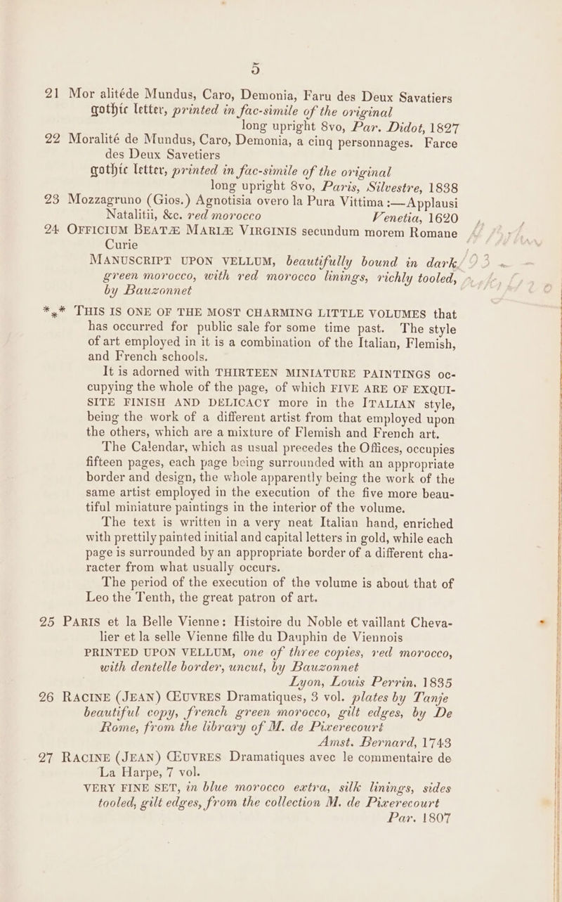 21 Mor alitéde Mundus, Caro, Demonia, Faru des Deux Savatiers gothic letter, printed in fac-simile of the original long upright 8vo, Par. Didot, 1827 22 Moralité de Mundus, Caro, Demonia, a cing personnages. Farce des Deux Savetiers gothte letter, printed in fac-simile of the original long upright 8vo, Paris, Silvestre, 1838 23 Mozzagruno (Gios.) Agnotisia overo la Pura Vittima :—Applausi Natalitii, &amp;c. red morocco Venetia, 1620 Curie by Bauzonnet *,* THIS IS ONE OF THE MOST CHARMING LITTLE VOLUMES that has occurred for public sale for some time past. The style of art employed in it is a combination of the Italian, Flemish, and French schools. It is adorned with THIRTEEN MINIATURE PAINTINGS oc- cupying the whole of the page, of which FIVE ARE OF EXQUI- SITE FINISH AND DELICACY more in the ITALIAN style, being the work of a different artist from that employed upon the others, which are a mixture of Flemish and French art. The Calendar, which as usual precedes the Offices, occupies fifteen pages, each page being surrounded with an appropriate border and design, the whole apparently being the work of the same artist employed in the execution of the five more beau- tiful miniature paintings in the interior of the volume. The text is written in a very neat Italian hand, enriched with prettily painted initial and capital letters in gold, while each page is surrounded by an appropriate border of a different cha- racter from what usually occurs. The period of the execution of the volume is about that of Leo the Tenth, the great patron of art. 25 PARIS et la Belle Vienne: Histoire du Noble et vaillant Cheva- lier et la selle Vienne fille du Dauphin de Viennois PRINTED UPON VELLUM, one of three copies, ved morocco, with dentelle border, uncut, by Bauzonnet Lyon, Louis Perrin, 1835 26 RACINE (JEAN) CHUVRES Dramatiques, 3 vol. plates by Tanje beautiful copy, french green morocco, gilt edges, by De Rome, from the library of M. de Pixerecouré Amst. Bernard, 1743 27 RACINE (JEAN) CEUVRES Dramatiques avec le commentaire de La Harpe, 7 vol. VERY FINE SET, in blue morocco extra, silk linings, sides tooled, gilt edges, from the collection M. de Pixerecourt Par. 1807