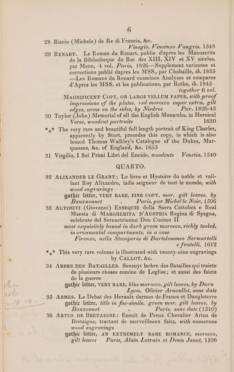 if 28 Riccio (Michele) de Re di Francia, &amp;c. Vinegio, Vincenzo Vaugris, 1543 29 RENART. Le Roman du Renart, publie d’apres les Manuscrits de la Bibliotheque du Roi des XIII, XIV et XV siécles, par Meon, 4 vol. Paris, 1826—Supplement variantes et corrections publié dapres les MSS., par Chabaille, 2b. 1835 —Les Romans du Renard examines Analyses et compares d’Apres les MSS. et les publications, par Rothe, 2b. 1845 together 6 vol. MAGNIFICENT COPY, ON LARGE VELLUM PAPER, with proof impressions of the plates, 1ed morocco super extra, gilt edges, arms on the sides, by Niedree Par. 1826-45 30 Taylor (John) Memorial of all the English Monarchs, in Heroical Verse, woodcut portraits : 1630 *,* The very rare and beautiful full length portrait of King Charles, apparently by Sturt. precedes this copy, in which is also bound Thomas Walkley’s Catalogue of the Dukes, Mar- quesses, &amp;c. of England, &amp;c. 1655 31 Virgilio, I Sei Primi Libri del Eneide, woodcuts Venetia, 1540 QUARTO. 32 ALIXANDER LE GRANT; Le livre et Hystoire du noble et vail- lant Roy Alixandre, iadis seigneur de tout le monde, with wood engravings gothic Ietter, VERY RARE, FINE COPY, mor. gilt leaves, by Bauzzonnet . Paris, par Michelle Noir, 1506 33 ALTOSITI (Giovanni) ESSEQUIE della Sacra Cattolica e Real Maesta di MARGHERITA D’AUSTRIA Regina di Spagna, celebrate del Serenetrissino Don Cosimo II most exquisitely bound in dark green morocco, richly tooled, in ornamental compartments, in a case Firenze, nella Stamperia di Bartolommeo Sermartellh e fratell, 1612 *,* This very rare volume is illustrated with twenty-nine engravings by CALLOT, &amp;c. 34 ARBRE DES BATAILLES. Sensuyt larbre des Batailles qui traicte de plusieurs choses comine de Leglise; et aussi des faictz de la guerre : gothic letter, VERY RARE, blue morocco, gilt leaves, by Duru Lyon, Olivier Arnoullet, sans date 35 ARMES. Le Debat des Heraulx darmes de France et Dangleterre gothic letter, title in fac-simile, green mor. gilt leaves, by Bauzonnet : Paris, sans date (1510) 36 ARTUS DE BRETAIGNE: Ensuit de Preux Chevalier Artus de Bretaigne, tractant de merveilleeux faitz, with numerous wood engravings gothic letter, AN EXTREMELY RARE ROMANCE, morocco, gilt leaves Paris, Alain Lotrain et Denis Janot, 1536