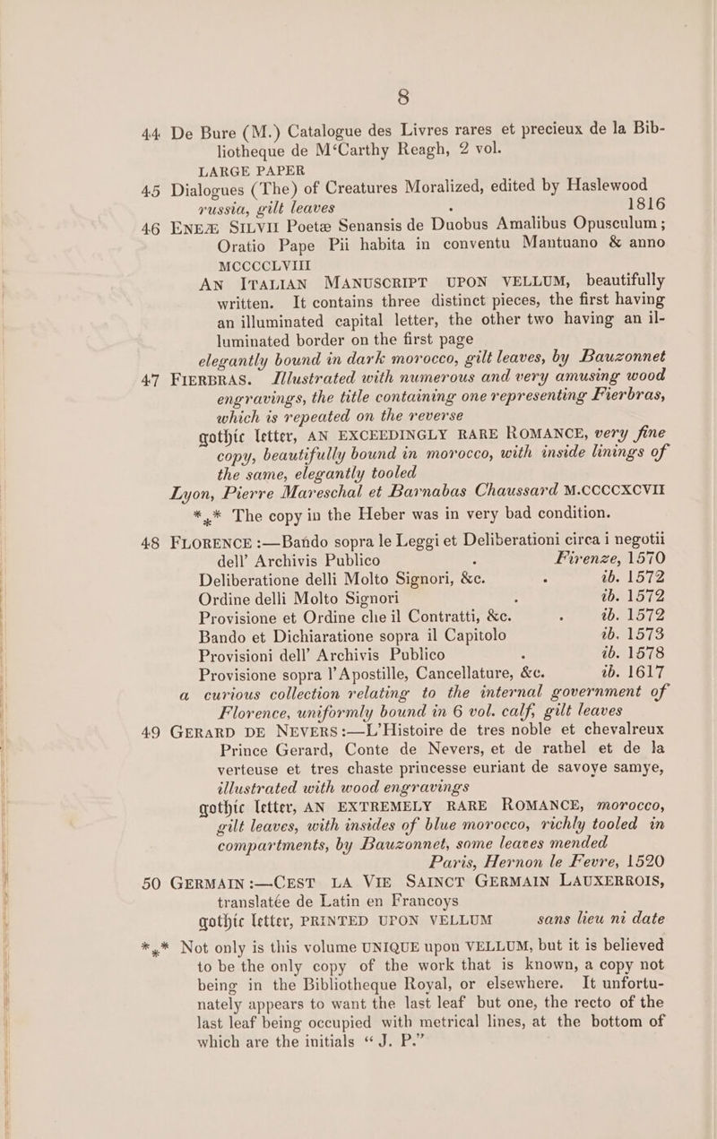 44 De Bure (M.) Catalogue des Livres rares et precieux de la Bib- liotheque de M‘Carthy Reagh, 2 vol. LARGE PAPER 4.5 Dialogues (The) of Creatures Moralized, edited by Haslewood russia, gilt leaves ; 1816 46 ENEZ SILVIE Poete Senansis de Duobus Amalibus Opusculum ; Oratio Pape Pii habita in conventu Mantuano &amp; anno MCCCCLVIII An ITALIAN MANUSCRIPT UPON VELLUM, beautifully written. It contains three distinct pieces, the first having an illuminated capital letter, the other two having an il- luminated border on the first page elegantly bound in dark morocco, gilt leaves, by Bauzonnet 47 FIERBRAS. Illustrated with numerous and very amusing wood engravings, the title containing one representing Frerbras, which is repeated on the reverse gothic letter, AN EXCEEDINGLY RARE ROMANCE, very fine copy, beautifully bound in morocco, with inside linings of the same, elegantly tooled Lyon, Pierre Mareschal et Barnabas Chaussard M.CCCCXCVIE *.* The copy in the Heber was in very bad condition. 4.8 FLORENCE :—Bando sopra le Leggi et Deliberationi circa i negotii dell’ Archivis Publico Firenze, 1570 Deliberatione delli Molto Signori, &amp;c. . 1b. 1572 Ordine delli Molto Signori : tb. 1572 Provisione et Ordine che il Contratti, &amp;c. : ab. 1572 Bando et Dichiaratione sopra il Capitolo Lie bey ie; Provisioni dell’ Archivis Publico : 1b. 1578 Provisione sopra |’ Apostille, Cancellature, &amp;c. ab. 1617 a curious collection relating to the internal government of Florence, uniformly bound in 6 vol. calf, gilt leaves 49 GERARD DE NEVERS:—L’Histoire de tres noble et chevalreux Prince Gerard, Conte de Nevers, et de rathel et de la verteuse et tres chaste priucesse euriant de savoye samye, illustrated with wood engravings gothic Tetter, AN EXTREMELY RARE ROMANCE, morocco, gilt leaves, with insides of blue morocco, richly tooled in compartments, by Bauzonnet, some leaves mended Paris, Hernon le Fevre, 1520 50 GERMAIN:—CEST LA VIE SAINCT GERMAIN LAUXERROIS, translatée de Latin en Francoys gothic letter, PRINTED UPON VELLUM sans lieu ni date *.* Not only is this volume UNIQUE upon VELLUM, but it is believed to be the only copy of the work that is known, a copy not being in the Bibliotheque Royal, or elsewhere. It unfortu- nately appears to want the last leaf but one, the recto of the last leaf being occupied with metrical lines, at the bottom of which are the initials “J. P.”