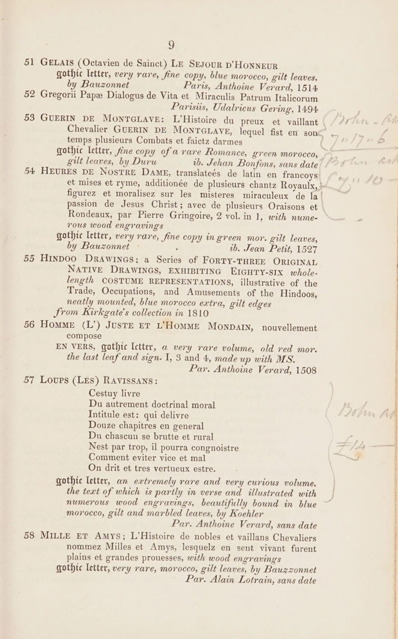 51 GELAIS (Octavien de Sainct) LE Sesour p’HONNEUR gothtc letter, very rare, fine copy, blue morocco, gilt leaves, by Bauzonnet Paris, Anthoine Verard, 1514 52 Gregorii Pape Dialogus de Vita et Miraculis Patrum Italicorum Parisiis, Udalricus Gering, 1494 53 GUERIN DE MOoNTGLAVE: L’Histoire du preux et vaillant temps plusieurs Combats et faictz darmes gilt leaves, by Duru Rondeaux, par Pierre Gringoire, 2 vol. in 1, with nume- vous wood engravings gothic letter, very rare, fine copy in green mor. gilt leaves, by Bauzonnet . 2b. Jean Petit, 1527 55 HINDOO DRAWINGS; a Series of FORTY-THREE ORIGINAL NATIVE DRAWINGS, EXHIBITING EIGHTY-SIX whole- length COSTUME REPRESENTATIONS, illustrative of the Trade, Occupations, and Amusements of the Hindoos, neatly mounted, blue morocco extra, gilt edges From Kirkgate’s collection in 1810 56 Homme (L’) JUSTE ET L’HOMME MONDAIN, nouvellement compose EN VERS, gothtc Ictter, a very rare volume, old red mor. the last leaf and sign. I, 3 and 4, made up with MS. Par. Anthoine Verard, 1508 57 Loups (LES) RAVISSANS: Cestuy livre Du autrement doctrinal moral Intitule est: qui delivre Douze chapitres en general Du chascun se brutte et rural Nest par trop, il pourra congnoistre Comment eviter vice et mal On drit et tres vertueux estre. gothic letter, an extremely rare and very curious volume, the text of which is partly in verse and illustrated with numerous wood engravings, beautifully bound in blue morocco, gilt and marbled leaves, by Koehler Par. Anthoine Verard, sans date 58 MILLE ET Amys; L’Histoire de nobles et vaillans Chevaliers nommez Milles et Amys, lesquelz en sent vivant furent plains et grandes prouesses, with wood engravings gothte letter, very rare, morocco, gilt leaves, by Bauzzonnet | Par. Alain Lotrain, sans date S: me