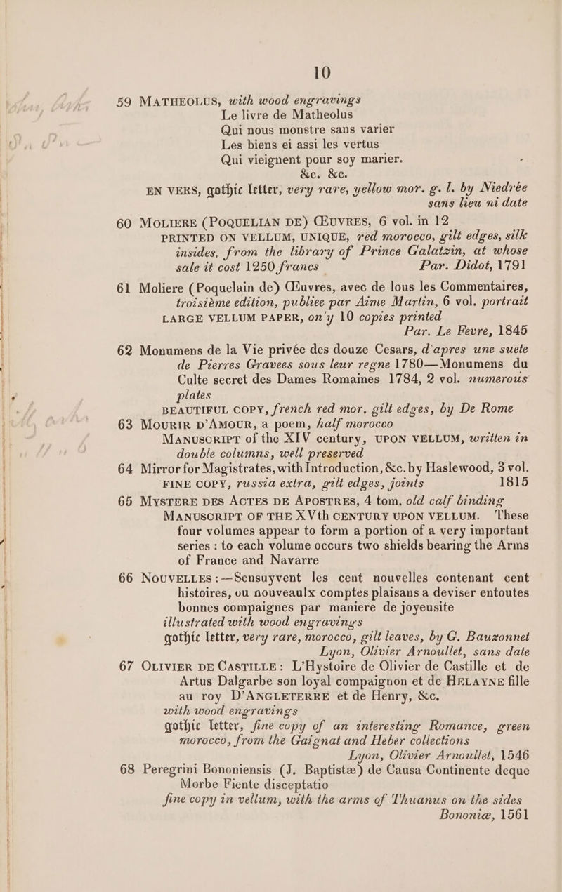 59 MATHEOLUS, with wood engravings Le livre de Matheolus Qui nous monstre sans varier Les biens ei assi les vertus Qui vieignent pour soy marier. &amp;e. &amp;c. EN VERS, gothic letter, very rare, yellow mor. g. 1. by Medrée sans lieu ni date 60 MOLIERE (POQUELIAN DE) CZUVRES, 6 vol. in 12 PRINTED ON VELLUM, UNIQUE, red morocco, gilt edges, silk insides, from the library of Prince Galatzin, at whose sale it cost 1250 francs — Par. Didot, 1791 61 Moliere (Poquelain de) CEuvres, avec de lous les Commentaires, troisiéme edition, publiee par Aime Martin, 6 vol. portract LARGE VELLUM PAPER, on'y 10 copies printed Par. Le Fevre, 1845 62 Monumens de la Vie privée des douze Cesars, d'apres une suete de Pierres Gravees sous leur regne 1780—Monumens du Culte secret des Dames Romaines 1784, 2 vol. numerous plates BEAUTIFUL Copy, french red mor, gilt edges, by De Rome 63 Mourir b’Amour, a poem, half morocco Manuscript of the XIV century, UPON VELLUM, writlen in double columns, well preserved 64 Mirror for Magistrates, with Introduction, &amp;c. by Haslewood, 3 vol. FINE COPY, russia extra, gilt edges, joints 1815 65 Mystere DES ACTES DE APOSTRES, 4 tom. old calf binding MANUSCRIPT OF THE X Vth CENTURY UPON VELLUM. These four volumes appear to form a portion of a very important series : to each volume occurs two shields bearing the Arms of France and Navarre 66 NouvELLEs :—Sensuyvent les cent nouvelles contenant cent histoires, ou nouveaulx comptes plaisans a deviser entoutes bonnes compaignes par maniere de joyeusite illustrated with wood engraving's gothic letter, very rare, morocco, gilt leaves, by G. Bauzonnet Lyon, Olzvier Arnoullet, sans date 67 OLIVIER DE CASTILLE: L’Hystoire de Olivier de Castille et de Artus Dalgarbe son loyal compaignon et de HELAYNE fille au roy D’ANGLETERRE et de Henry, &amp;c. with wood engravings gothte Ietter, fine copy of an interesting Romance, green morocco, from the Gaignat and Heber collections Lyon, Olivier Arnouilet, 1546 68 Peregrini Bononiensis (J. Baptiste) de Causa Continente deque Morbe Fiente disceptatio fine copy in vellum, with the arms of Thuanus on the sides Bononie, 1561
