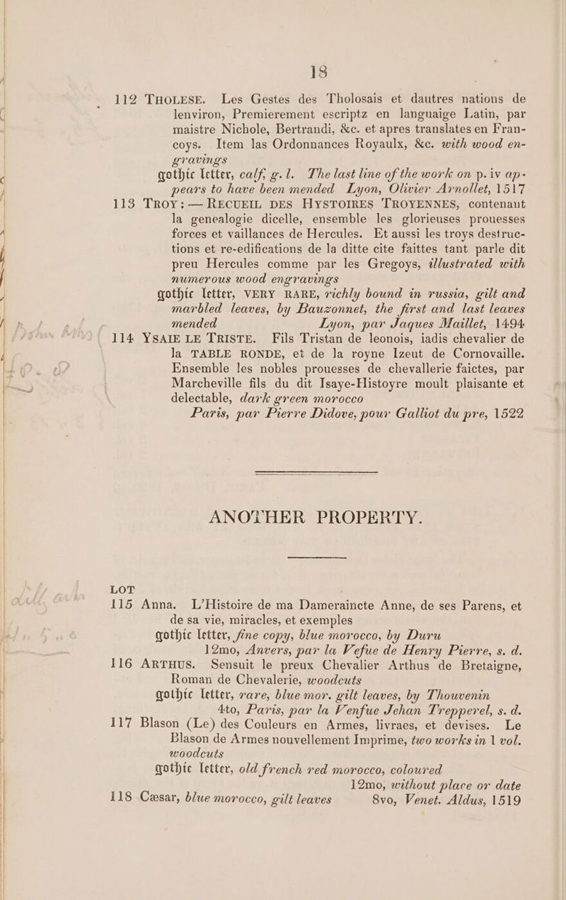 —~* —S } a SE se * RS 18 112 THOLESE. Les Gestes des Tholosais et dautres nations de lenviron, Premierement escriptz en langnaige Latin, par maistre Nichole, Bertrandi, &amp;c. et apres translates en Fran- coys. Item las Ordonnances Royaulx, &amp;c. with wood en- gravings gothic letter, calf, g.l. The last line of the work on p. iv ap- pears to have been mended Lyon, Olivier Arnollet, 1517 113 Troy: — RECUEIL DES HYSTOIRES TROYENNES, contenaut la genealogie dicelle, ensemble les glorieuses prouesses forces et vaillances de Hercules. Et aussi les troys destruc- tions et re-edifications de la ditte cite faittes tant parle dit preu Hercules comme par les Gregoys, tlustrated with numerous wood engravings gothic letter, VERY RARE, richly bound in russia, gilt and marbled leaves, by Bauzonnet, the first and last leaves mended Lyon, par Jaques Maillet, 1494 114 YSAIE LE TRISTE. Fils Tristan de leonois, iadis chevalier de la TABLE RONDE, et de Ja royne Izeut de Cornovaille. Ensemble les nobles prouesses de chevallerie faictes, par Marcheville fils du dit Isaye-Histoyre moult plaisante et delectable, dark green morocco Paris, par Pierre Didove, pour Galliot du pre, 1522 ANOTHER PROPERTY. LOT 115 Anna. L/’Histoire de ma Dameraincte Anne, de ses Parens, et de sa vie, miracles, et exemples gothtc letter, fine copy, blue morocco, by Duru 12mo, Anvers, par la Vefue de Henry Pierre, s. d. 116 ARTHUS. Sensuit le preux Chevalier Arthus de Bretaigne, Roman de Chevalerie, woodcuts gothic letter, rare, blue mor. gilt leaves, by Thouvenin 4to, Paris, par la Venfue Jehan T: repperel, s. d. 117 Blason (Le) des Couleurs en Armes, livraes, et devises. Le Blason de Armes nouvellement Imprime, two works in 1 vol. woodcuts gothte letter, old french red morocco, coloured 12mo, without place or date 118 Cesar, blue morocco, gilt leaves Svo, Venet. Aldus, 1519