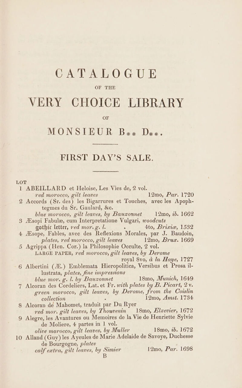 OF THE VERY CHOICE LIBRARY OF MONSTEUR Bes Das. FIRST DAY’S SALE. 1 2 10 ABEILLARD et Heloise, Les Vies de, 2 vol. red morocco, gilt leaves 12mo, Par. 1720 Accords (Sr. des) les Bigarrures et Touches, avec les Apoph- tegmes du Sr. Gaulard, &amp;c. blue morocco, gilt leaves, by Bauzonnet 12mo, 2b. 1662 ZEsopi Fabule, cum Interpretatione Vulgari, woodcuts gothic letter, ved mor. g. 1. 4 Ato, Brixiea, 1532 ZEsope, Fables, avec des Reflexions Morales, par J. Baudoin, plates, red morocco, gilt leaves 12mo, Brus. 1669 Agrippa (Hen. Cor.) la Philosophie Occulte, 2 vol. LARGE PAPER, ved morocco, gilt leaves, by Derome royal 8vo, @ la Haye, 1727 Albertini (4Z.) Emblemata Hieropolitica, Versibus et Prosa il- lustrata, plates, fine unpressions blue mor. g. l. by Bauzonnet 18mo, Munich, 1649 Alcoran des Cordeliers, Lat. et Fr. with plates by B. Picart, 2 v. green morocco, gilt leaves, by Derome, from the Coislin collection : 12mo, Amst. 1734 Alcoran de Mahomet, traduit par Du Ryer red mor. gilt leaves, by Thouvenin 18mo, Hilzevier, 1672 Alegre, les Avantures ou Memoires de la Vie de Henriette Sylvie de Moliere, 4 partes in 1 vol. olive morocco, gilt leaves, by Muller 18mo, 2b. 1672 Alland (Guy) les Ayeules de Marie Adelaide de Savoye, Duchesse de Bourgogne, plates calf extra, gilt leaves, by HERE 12mo, Par. 1698